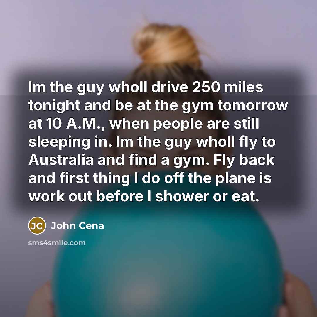 “Im the guy wholl drive 250 miles tonight and be at the gym tomorrow at 10 A.M., when people are still sleeping in. Im the guy wholl fly to Australia and find a gym. Fly back and first thing I do off the plane is work out before I shower or eat.” quote by John Cena