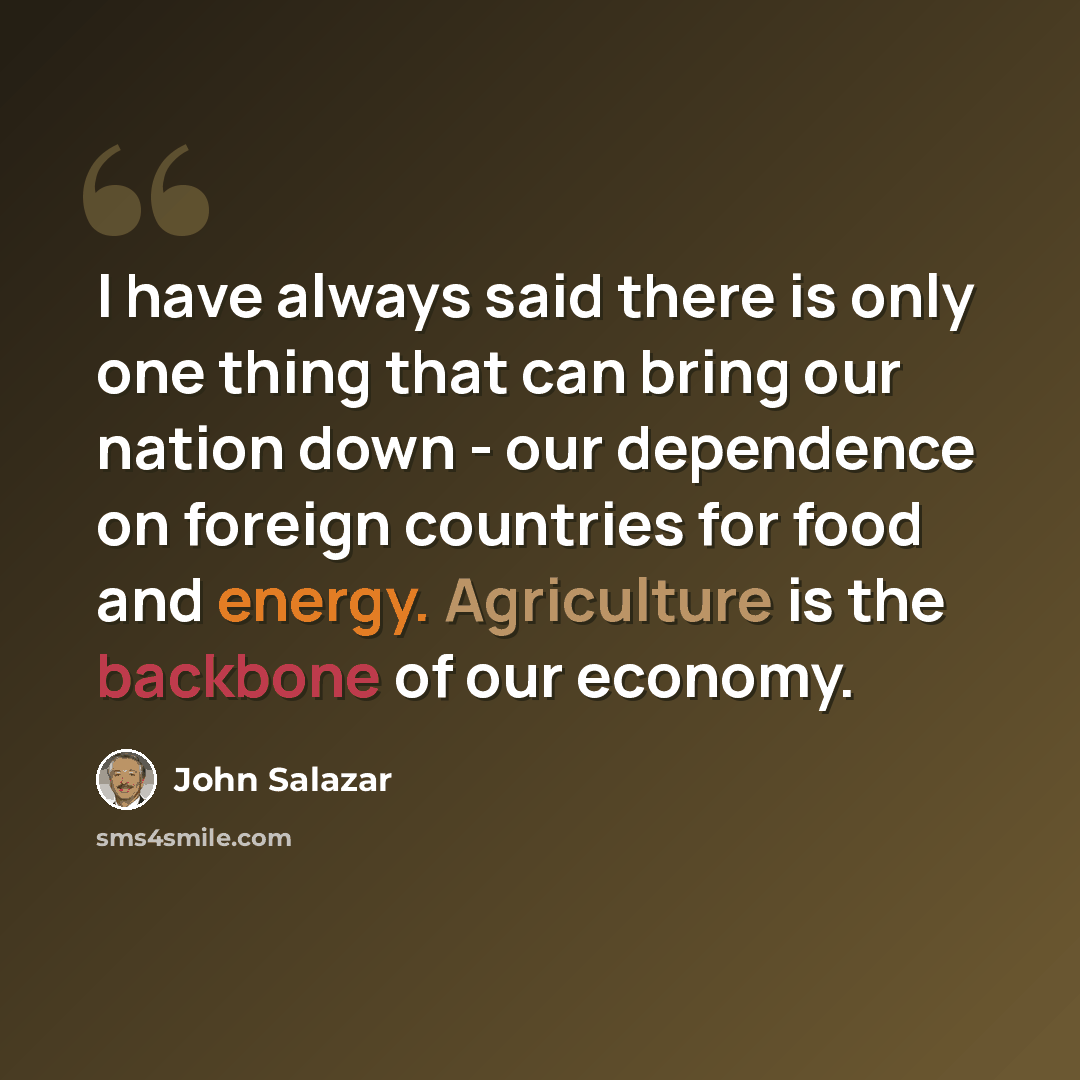 “I have always said there is only one thing that can bring our nation down - our dependence on foreign countries for food and energy. Agriculture is the backbone of our economy.” quote by John Salazar