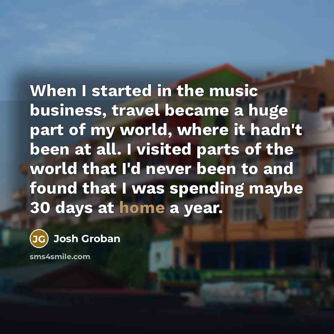 “When I started in the music business, travel became a huge part of my world, where it hadn't been at all. I visited parts of the world that I'd never been to and found that I was spending maybe 30 days at home a year.” quote by Josh Groban
