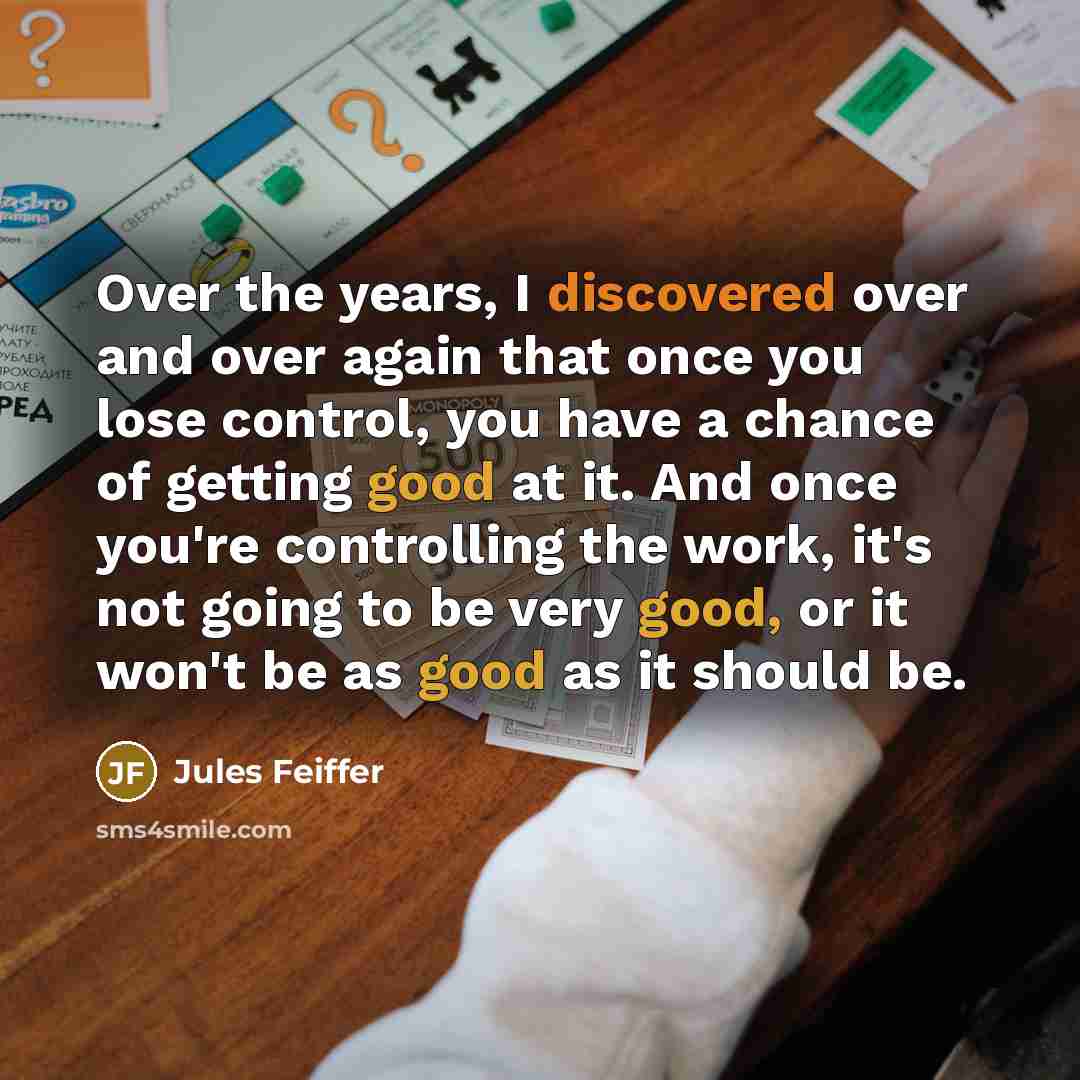 “Over the years, I discovered over and over again that once you lose control, you have a chance of getting good at it. And once you're controlling the work, it's not going to be very good, or it won't be as good as it should be.” quote by Jules Feiffer
