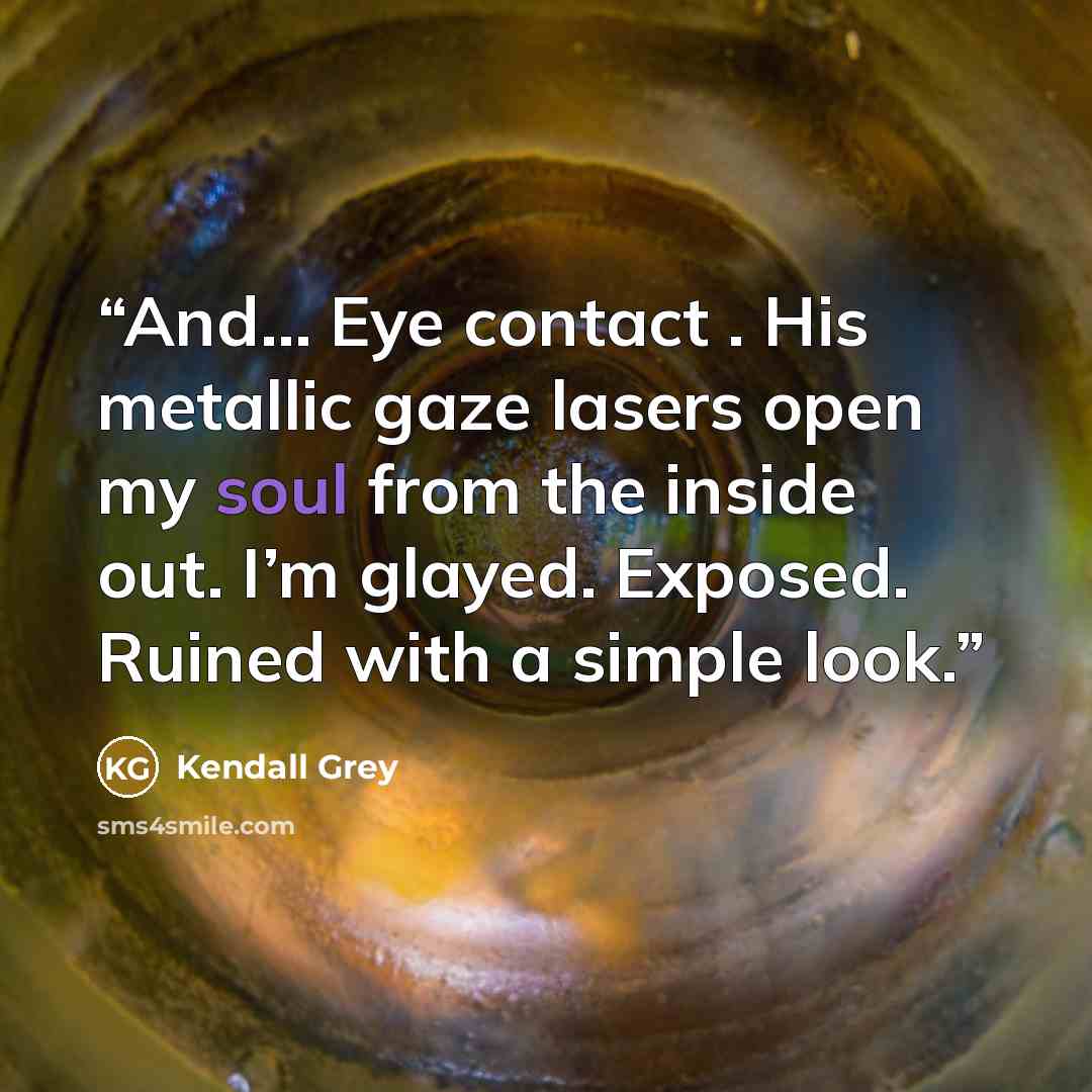 “And… Eye contact . His metallic gaze lasers open my soul from the inside out. I’m glayed. Exposed. Ruined with a simple look.” quote by Kendall Grey