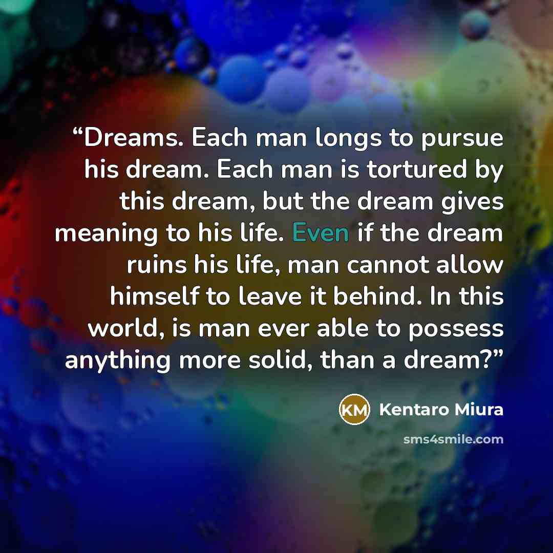 “Dreams. Each man longs to pursue his dream. Each man is tortured by this dream, but the dream gives meaning to his life. Even if the dream ruins his life, man cannot allow himself to leave it behind. In this world, is man ever able to possess anything more solid, than a dream?” quote by Kentaro Miura