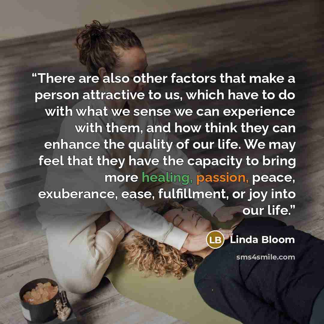 “There are also other factors that make a person attractive to us, which have to do with what we sense we can experience with them, and how think they can enhance the quality of our life. We may feel that they have the capacity to bring more healing, passion, peace, exuberance, ease, fulfillment…” quote by Linda Bloom