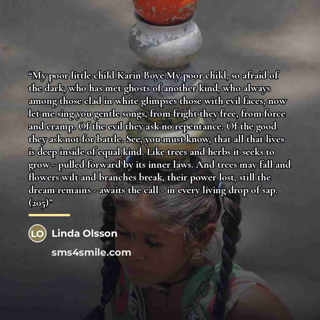 “My poor little child Karin Boye My poor child, so afraid of the dark, who has met ghosts of another kind, who always among those clad in white glimpses those with evil faces, now let me sing you gentle songs, from fright they free, from force and cramp. Of the evil they ask no repentance. Of the…” quote by Linda Olsson