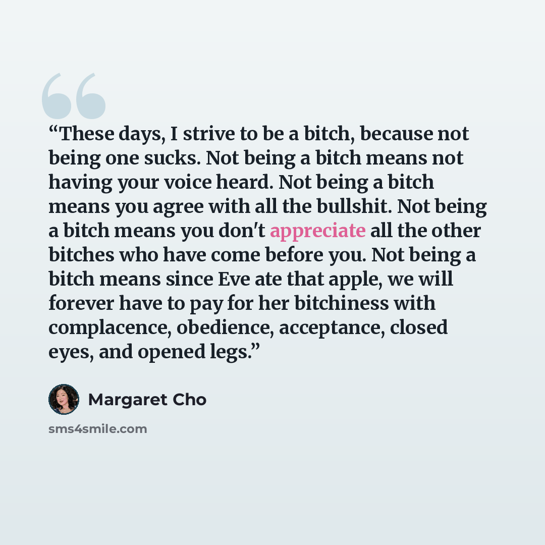 “These days, I strive to be a bitch, because not being one sucks. Not being a bitch means not having your voice heard. Not being a bitch means you agree with all the bullshit. Not being a bitch means you don't appreciate all the other bitches who have come before you. Not being a bitch means since…” quote by Margaret Cho