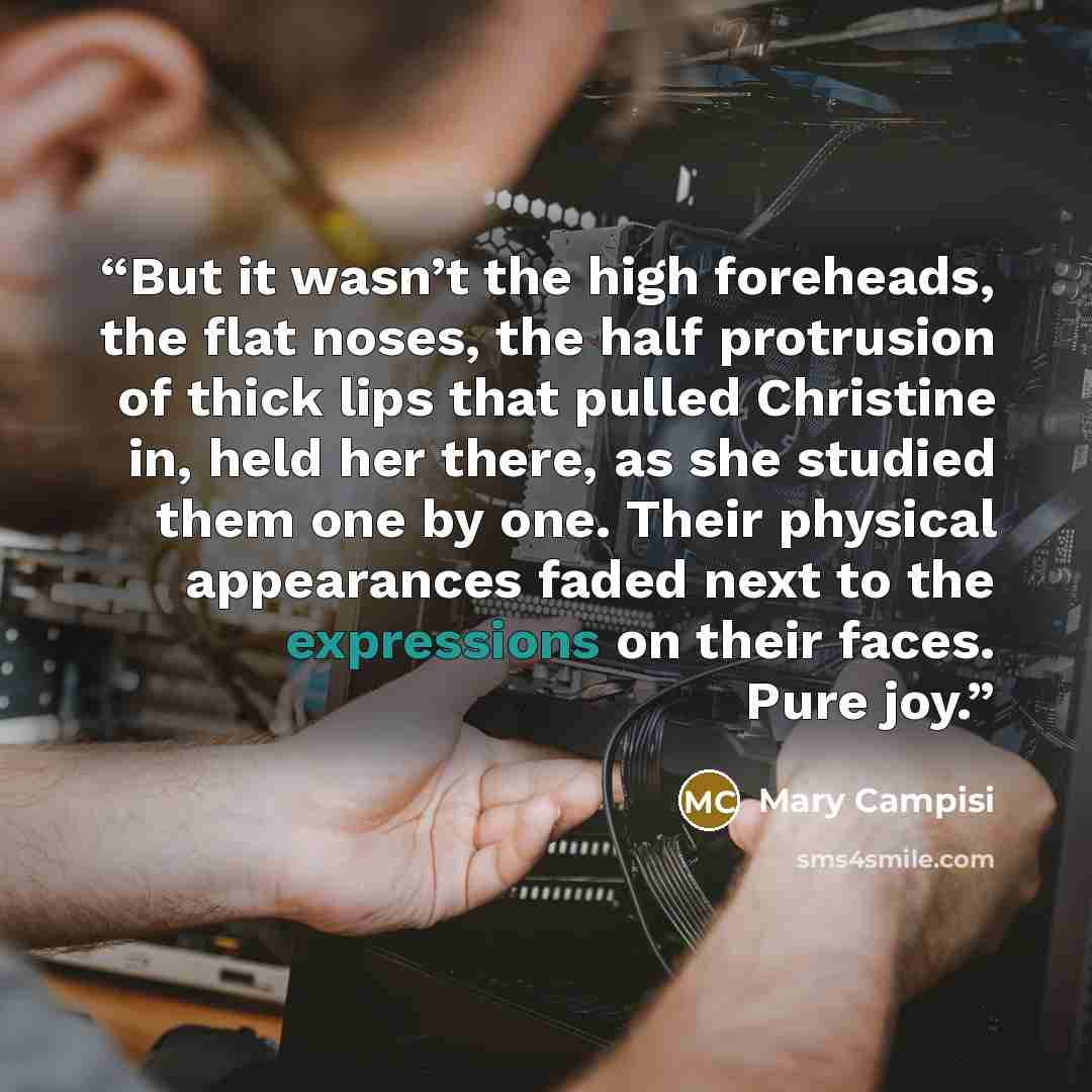 “But it wasn’t the high foreheads, the flat noses, the half protrusion of thick lips that pulled Christine in, held her there, as she studied them one by one. Their physical appearances faded next to the expressions on their faces. Pure joy.” quote by Mary Campisi