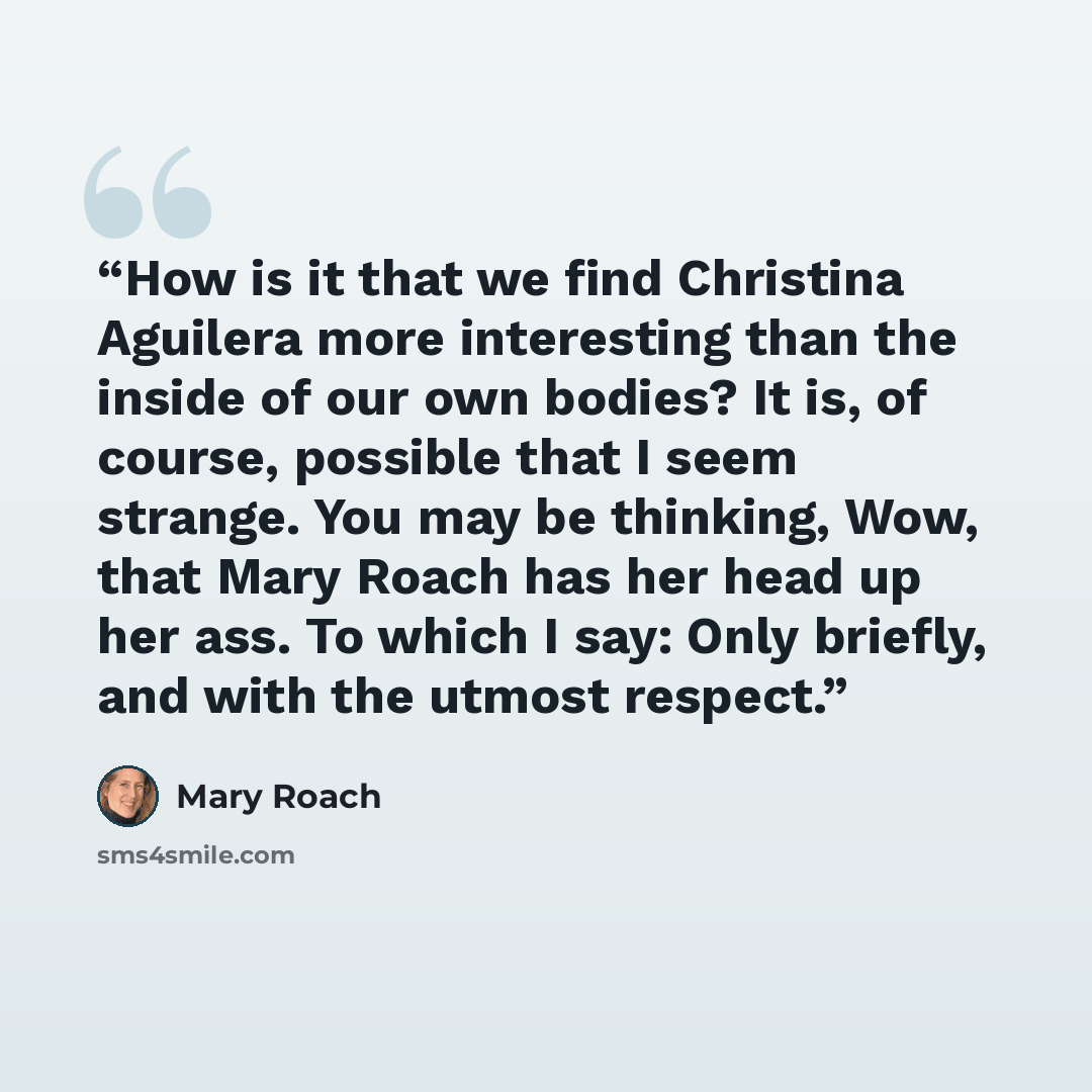 “How is it that we find Christina Aguilera more interesting than the inside of our own bodies? It is, of course, possible that I seem strange. You may be thinking, Wow, that Mary Roach has her head up her ass. To which I say: Only briefly, and with the utmost respect.” quote by Mary Roach