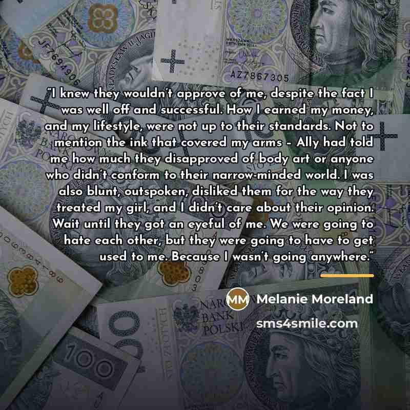 “I knew they wouldn’t approve of me, despite the fact I was well off and successful. How I earned my money, and my lifestyle, were not up to their standards. Not to mention the ink that covered my arms – Ally had told me how much they disapproved of body art or anyone who didn’t conform to their…” quote by Melanie Moreland