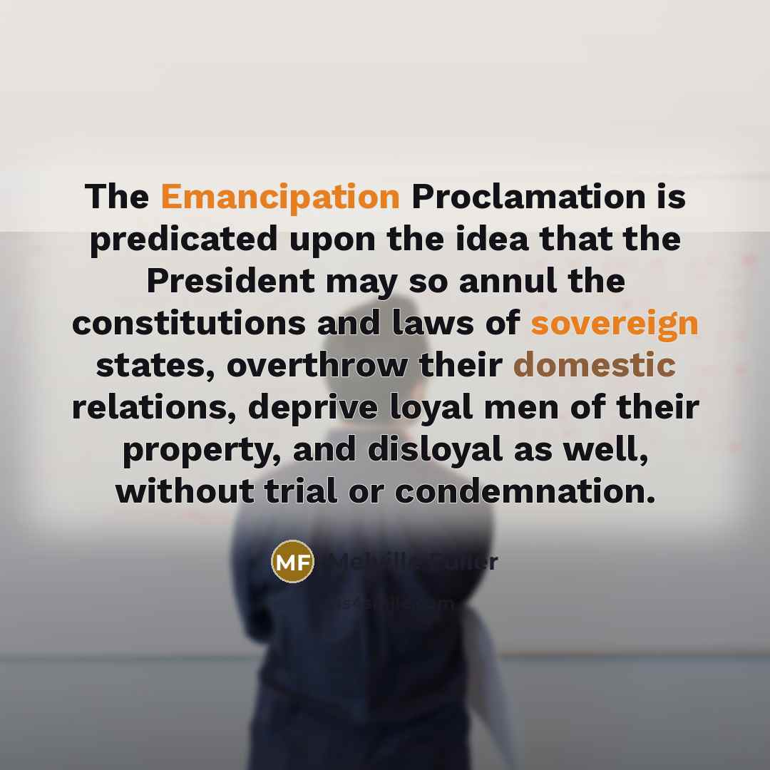 “The Emancipation Proclamation is predicated upon the idea that the President may so annul the constitutions and laws of sovereign states, overthrow their domestic relations, deprive loyal men of their property, and disloyal as well, without trial or condemnation.” quote by Melville Fuller