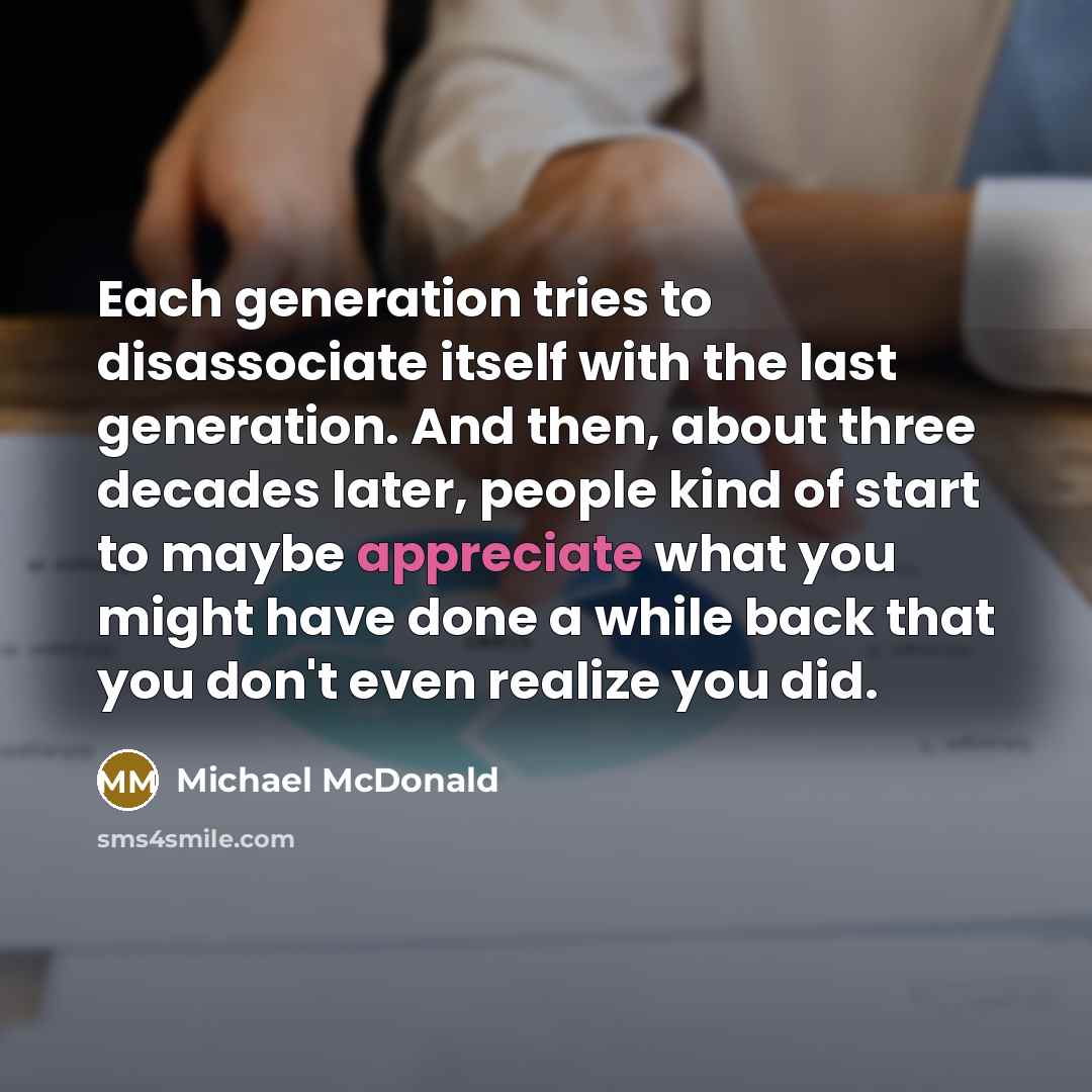 “Each generation tries to disassociate itself with the last generation. And then, about three decades later, people kind of start to maybe appreciate what you might have done a while back that you don't even realize you did.” quote by Michael McDonald