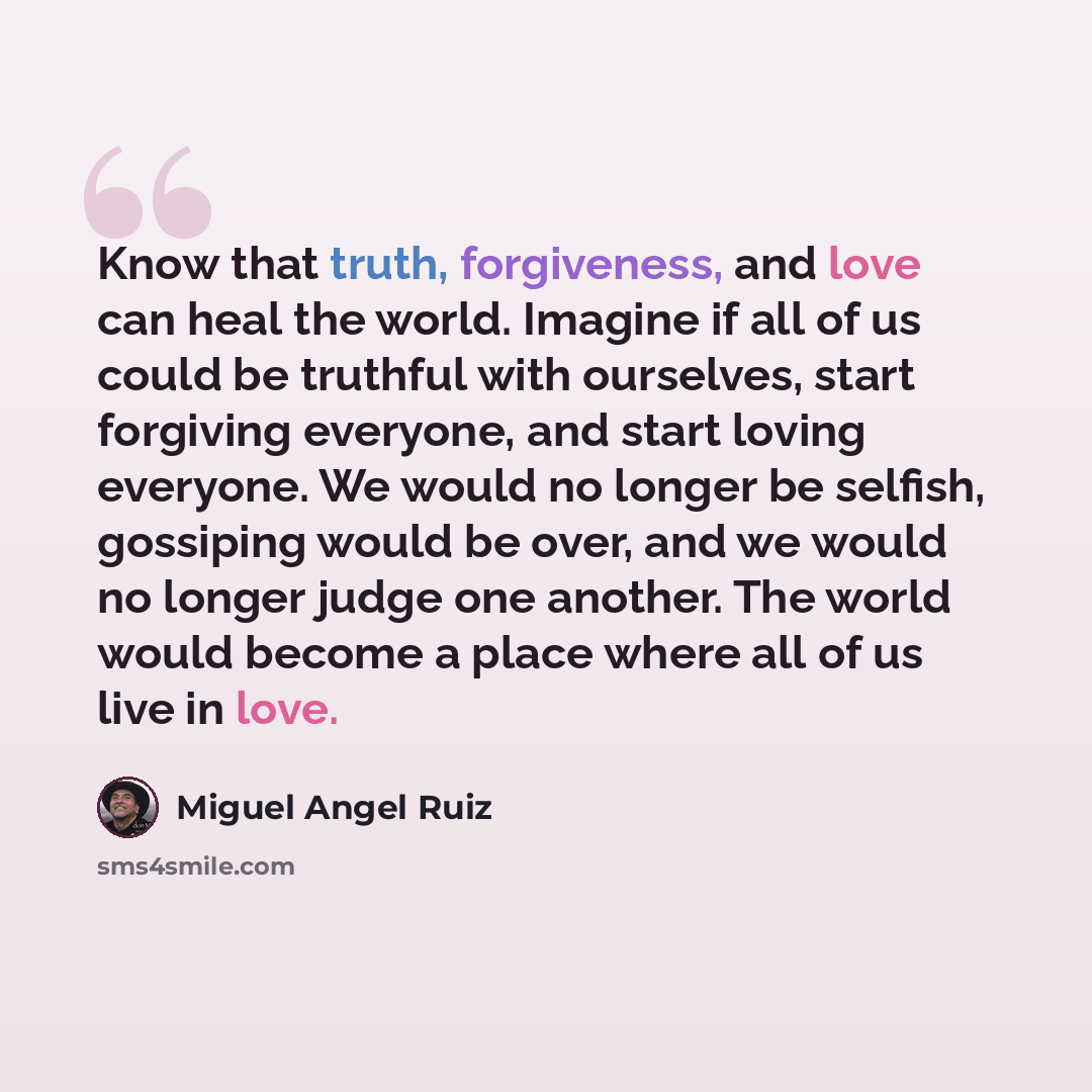 “Know that truth, forgiveness, and love can heal the world. Imagine if all of us could be truthful with ourselves, start forgiving everyone, and start loving everyone. We would no longer be selfish, gossiping would be over, and we would no longer judge one another. The world would become a place…” quote by Miguel Angel Ruiz