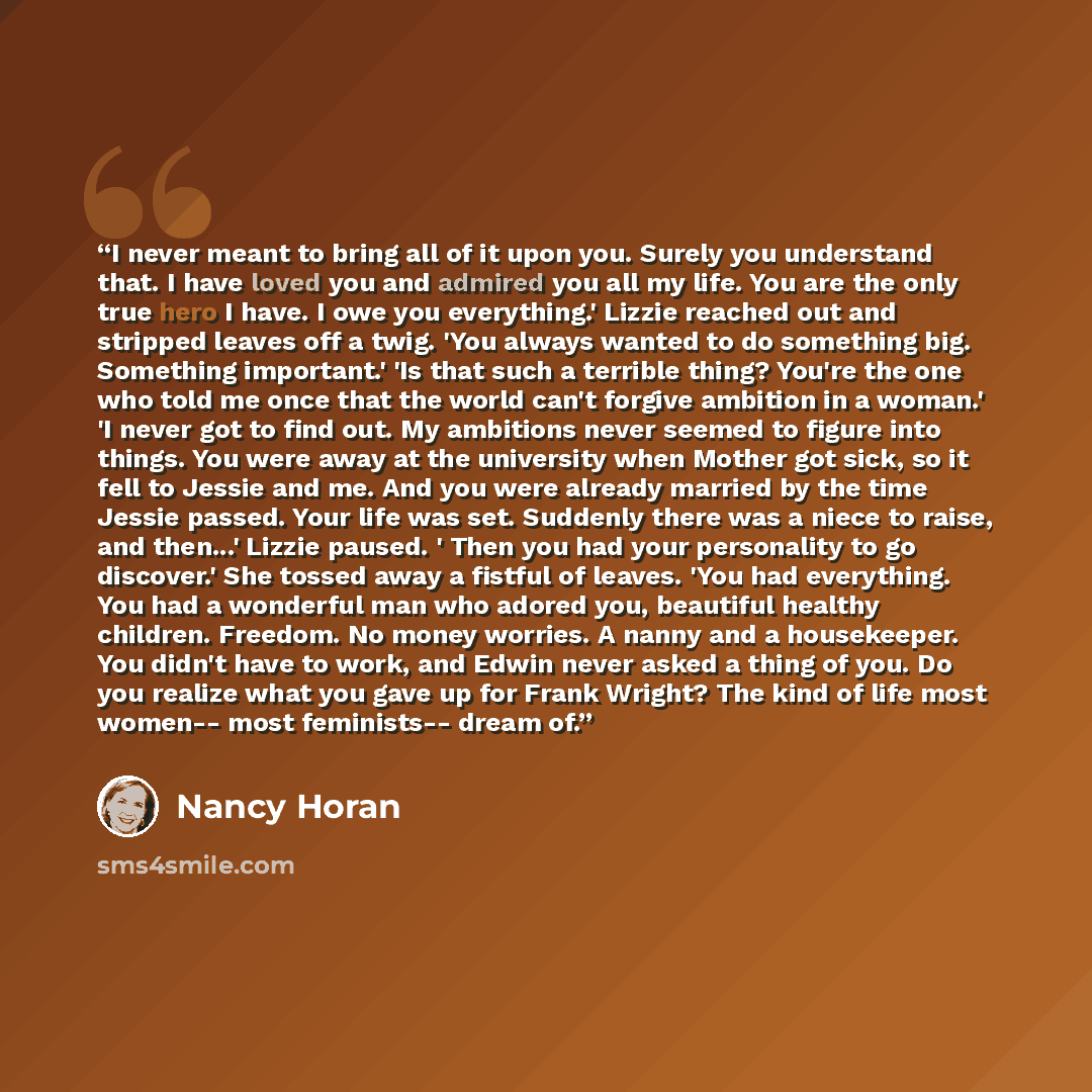 “I never meant to bring all of it upon you. Surely you understand that. I have loved you and admired you all my life. You are the only true hero I have. I owe you everything.' Lizzie reached out and stripped leaves off a twig. 'You always wanted to do something big. Something important.' 'Is that…” quote by Nancy Horan
