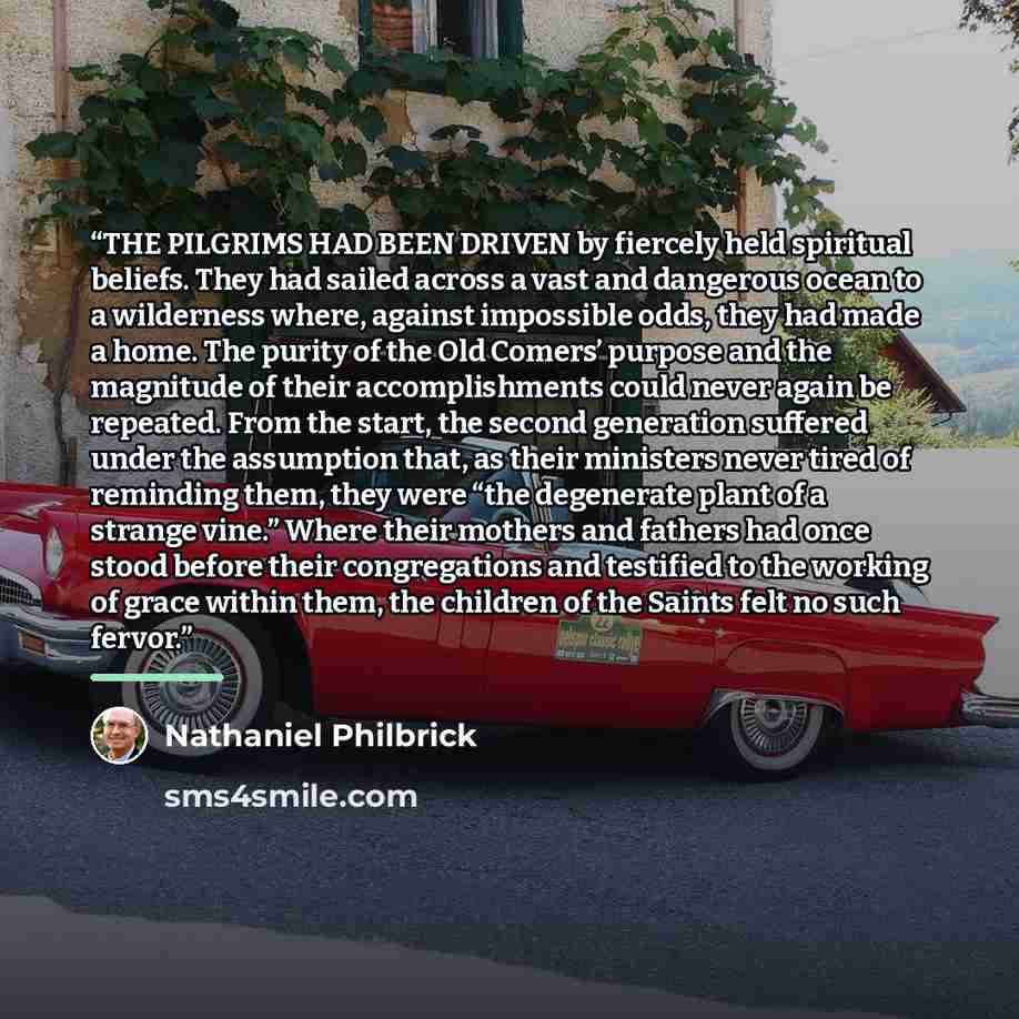 “THE PILGRIMS HAD BEEN DRIVEN by fiercely held spiritual beliefs. They had sailed across a vast and dangerous ocean to a wilderness where, against impossible odds, they had made a home. The purity of the Old Comers’ purpose and the magnitude of their accomplishments could never again be repeated…” quote by Nathaniel Philbrick
