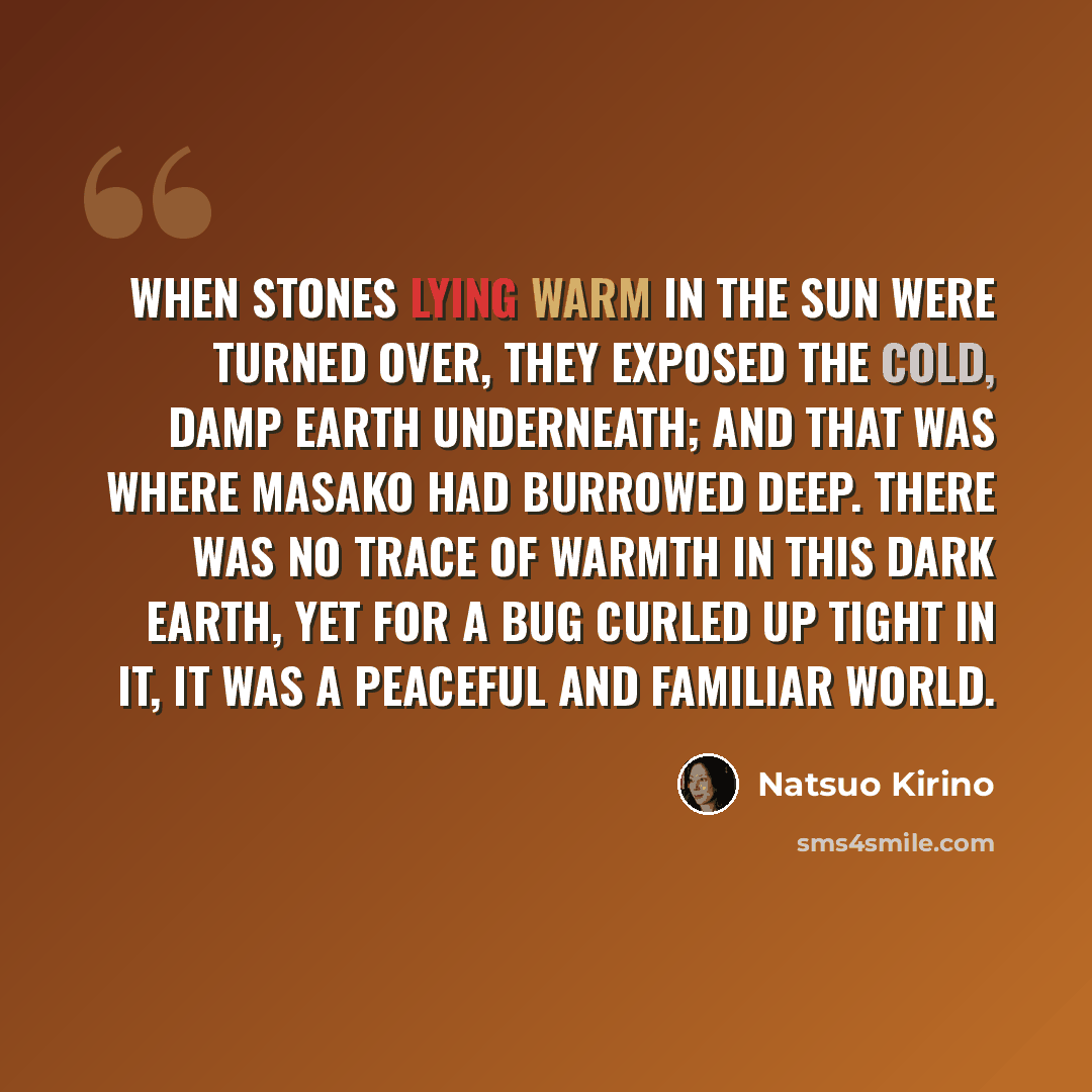 “When stones lying warm in the sun were turned over, they exposed the cold, damp earth underneath; and that was where Masako had burrowed deep. There was no trace of warmth in this dark earth, yet for a bug curled up tight in it, it was a peaceful and familiar world.” quote by Natsuo Kirino