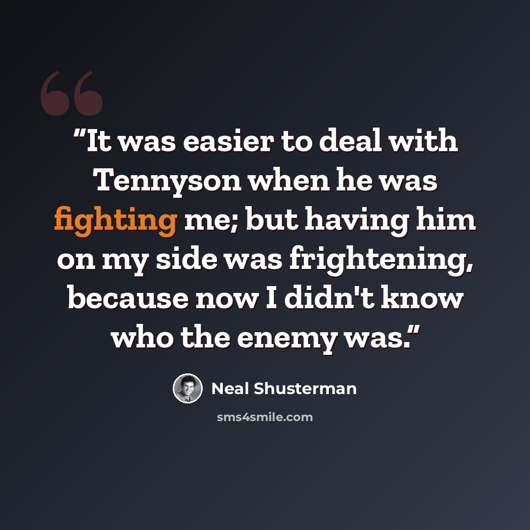 “It was easier to deal with Tennyson when he was fighting me; but having him on my side was frightening, because now I didn't know who the enemy was.” quote by Neal Shusterman