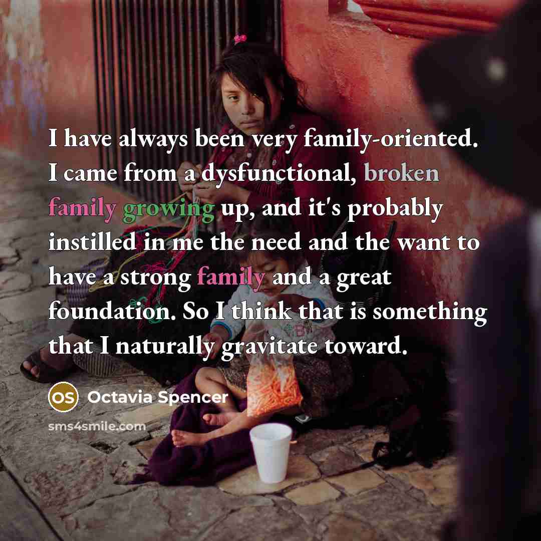 “I have always been very family-oriented. I came from a dysfunctional, broken family growing up, and it's probably instilled in me the need and the want to have a strong family and a great foundation. So I think that is something that I naturally gravitate toward.” quote by Octavia Spencer
