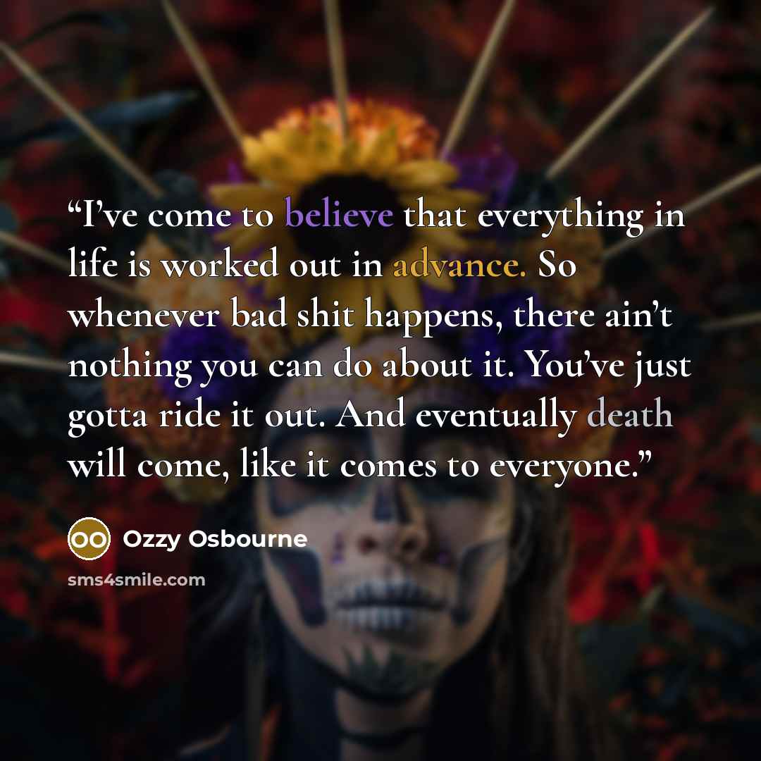“I’ve come to believe that everything in life is worked out in advance. So whenever bad shit happens, there ain’t nothing you can do about it. You’ve just gotta ride it out. And eventually death will come, like it comes to everyone.” quote by Ozzy Osbourne