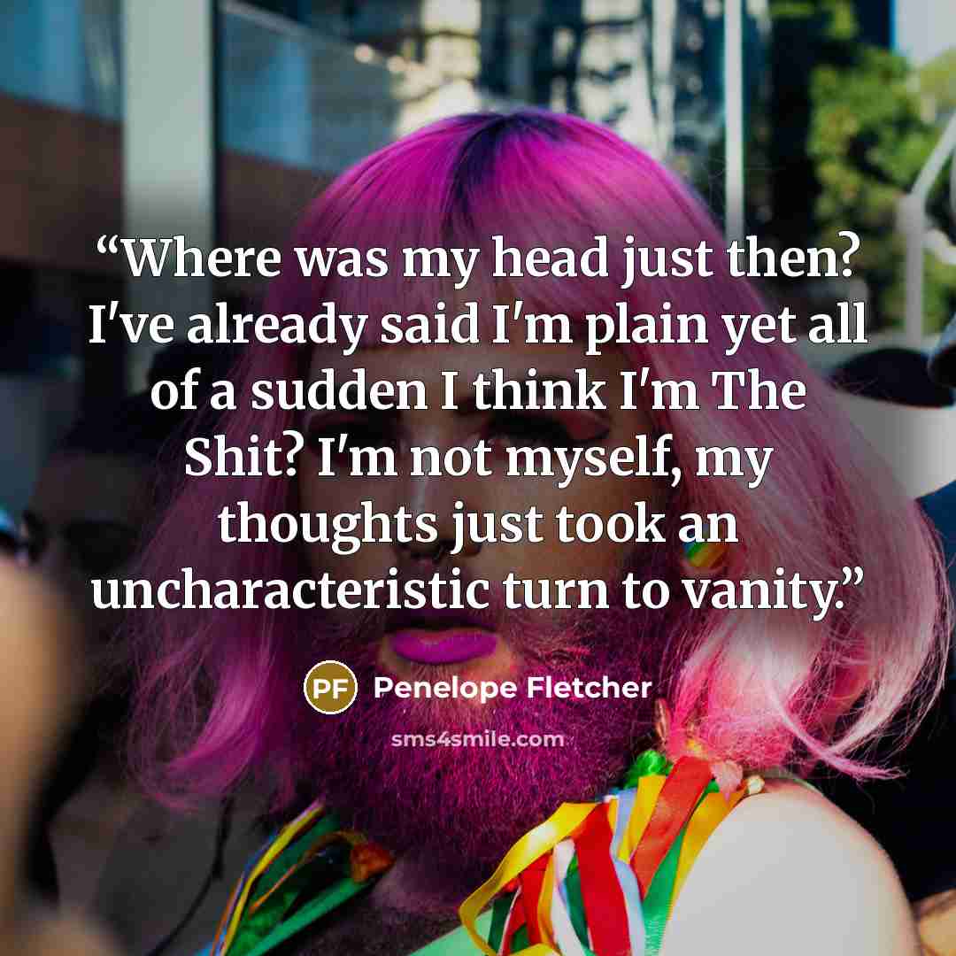 “Where was my head just then? I've already said I'm plain yet all of a sudden I think I'm The Shit? I'm not myself, my thoughts just took an uncharacteristic turn to vanity.” quote by Penelope Fletcher