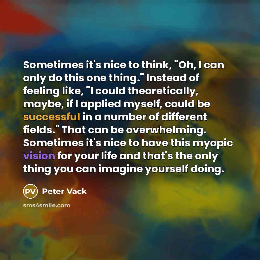 “Sometimes it's nice to think, "Oh, I can only do this one thing." Instead of feeling like, "I could theoretically, maybe, if I applied myself, could be successful in a number of different fields." That can be overwhelming. Sometimes it's nice to have this myopic vision for your life and that's the…” quote by Peter Vack