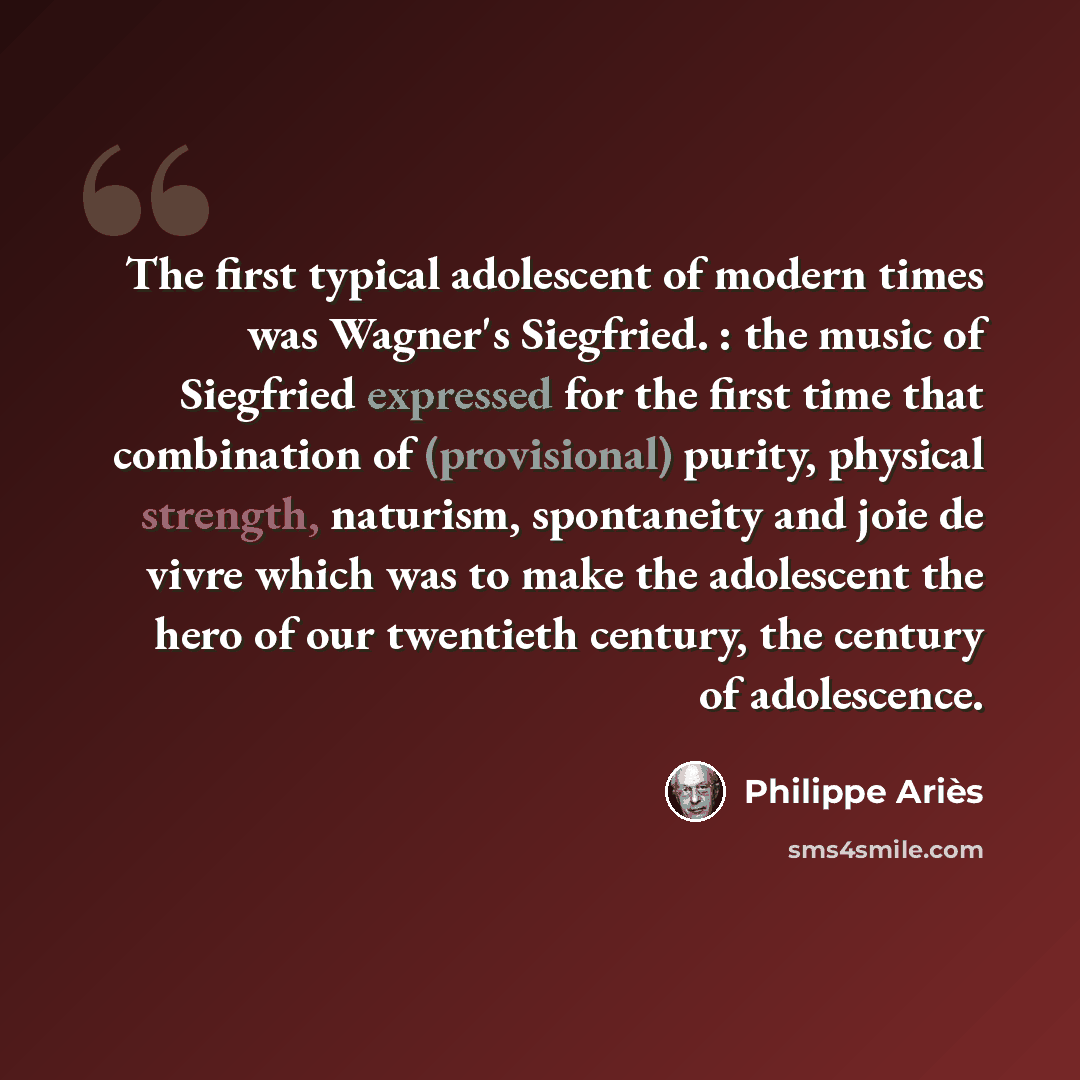 “The first typical adolescent of modern times was Wagner's Siegfried. : the music of Siegfried expressed for the first time that combination of (provisional) purity, physical strength, naturism, spontaneity and joie de vivre which was to make the adolescent the hero of our twentieth century, the…” quote by Philippe Aries