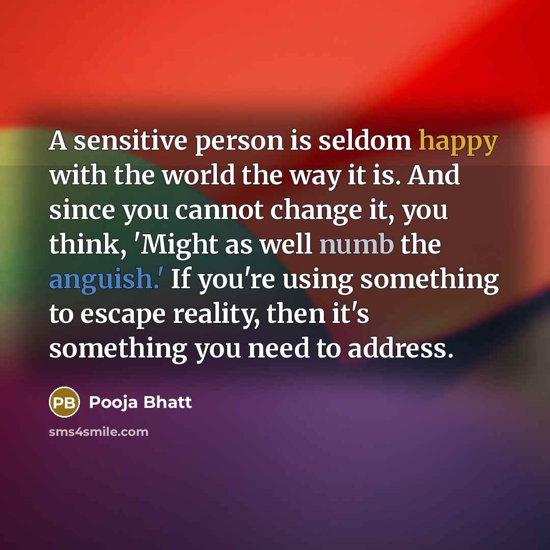 “A sensitive person is seldom happy with the world the way it is. And since you cannot change it, you think, 'Might as well numb the anguish.' If you're using something to escape reality, then it's something you need to address.” quote by Pooja Bhatt