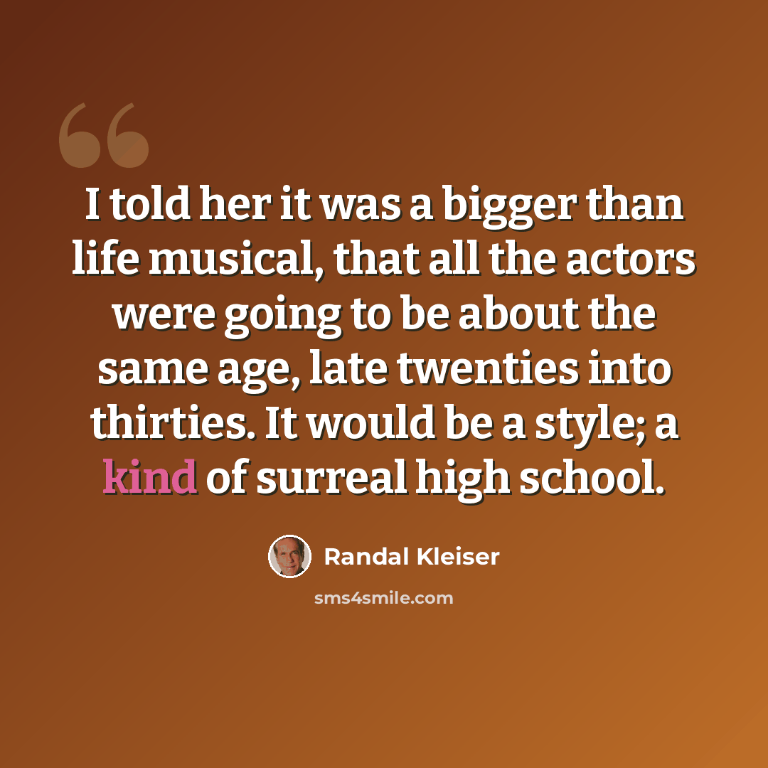 “I told her it was a bigger than life musical, that all the actors were going to be about the same age, late twenties into thirties. It would be a style; a kind of surreal high school.” quote by Randal Kleiser