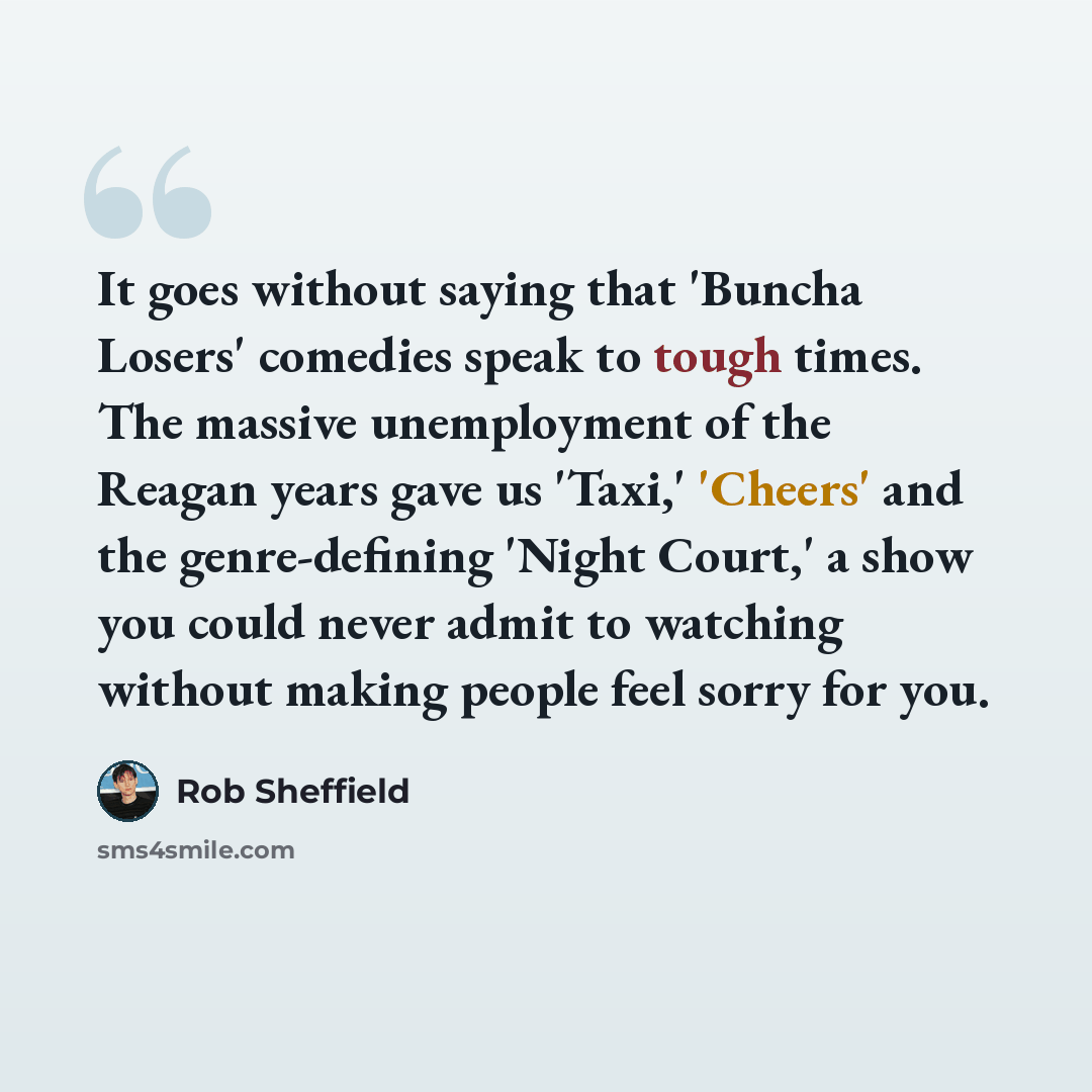 “It goes without saying that 'Buncha Losers' comedies speak to tough times. The massive unemployment of the Reagan years gave us 'Taxi,' 'Cheers' and the genre-defining 'Night Court,' a show you could never admit to watching without making people feel sorry for you.” quote by Rob Sheffield
