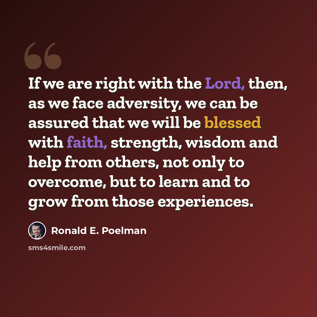 “If we are right with the Lord, then, as we face adversity, we can be assured that we will be blessed with faith, strength, wisdom and help from others, not only to overcome, but to learn and to grow from those experiences.” quote by Ronald E. Poelman