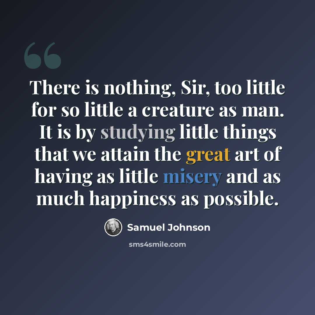 “There is nothing, Sir, too little for so little a creature as man. It is by studying little things that we attain the great art of having as little misery and as much happiness as possible.” quote by Samuel Johnson