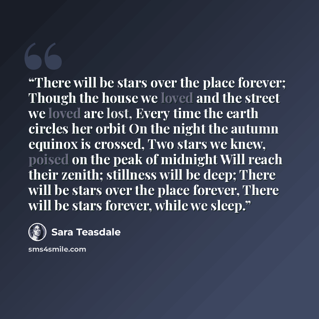 “There will be stars over the place forever; Though the house we loved and the street we loved are lost, Every time the earth circles her orbit On the night the autumn equinox is crossed, Two stars we knew, poised on the peak of midnight Will reach their zenith; stillness will be deep; There will…” quote by Sara Teasdale