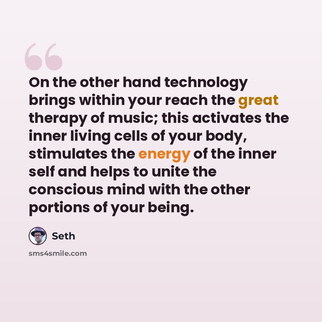 “On the other hand technology brings within your reach the great therapy of music; this activates the inner living cells of your body, stimulates the energy of the inner self and helps to unite the conscious mind with the other portions of your being.” quote by Seth