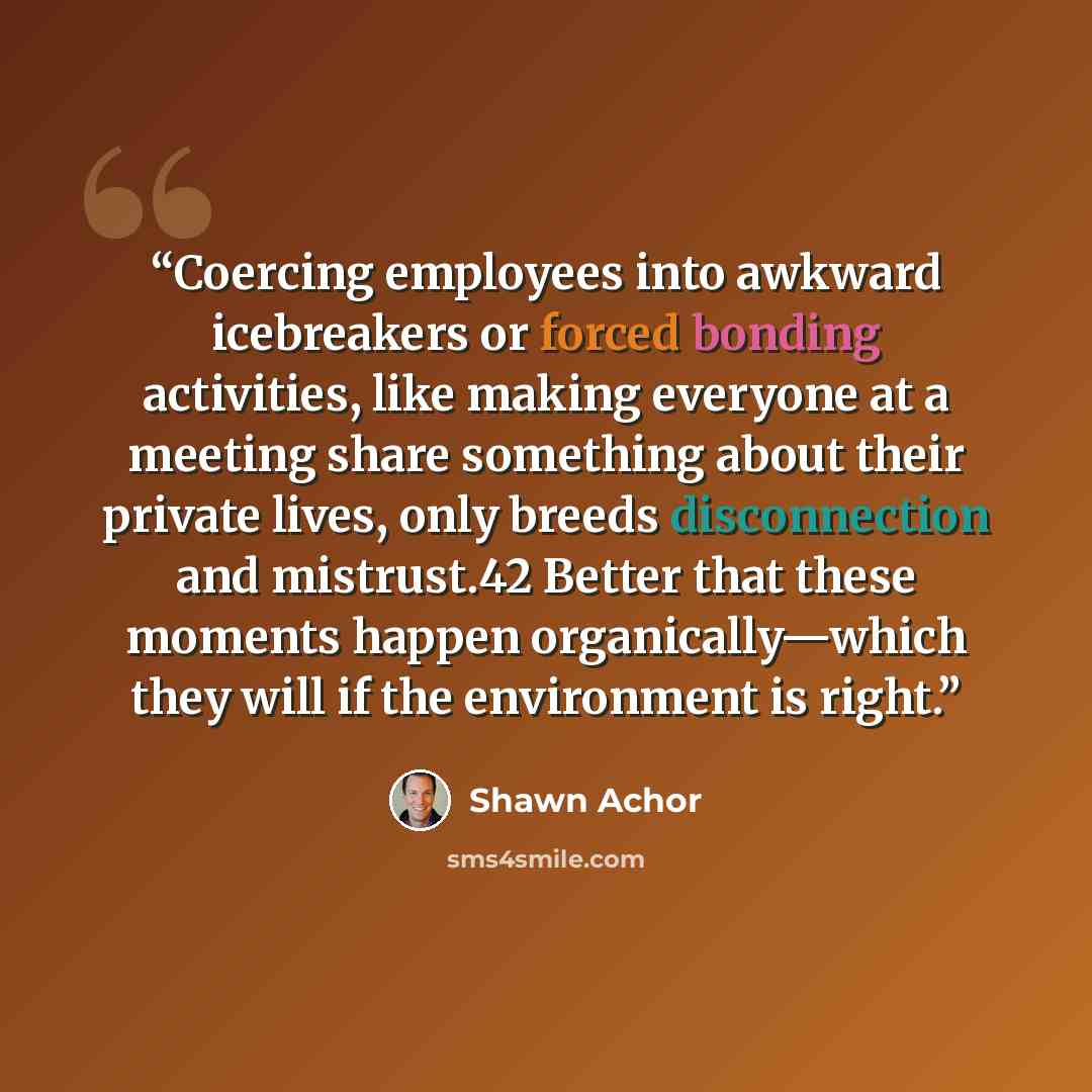 “Coercing employees into awkward icebreakers or forced bonding activities, like making everyone at a meeting share something about their private lives, only breeds disconnection and mistrust.42 Better that these moments happen organically—which they will if the environment is right.” quote by Shawn Achor