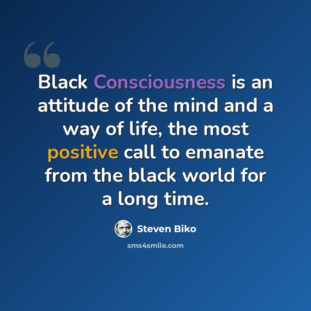 “Black Consciousness is an attitude of the mind and a way of life, the most positive call to emanate from the black world for a long time.” quote by Steven Biko