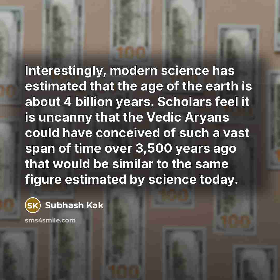 “Interestingly, modern science has estimated that the age of the earth is about 4 billion years. Scholars feel it is uncanny that the Vedic Aryans could have conceived of such a vast span of time over 3,500 years ago that would be similar to the same figure estimated by science today.” quote by Subhash Kak