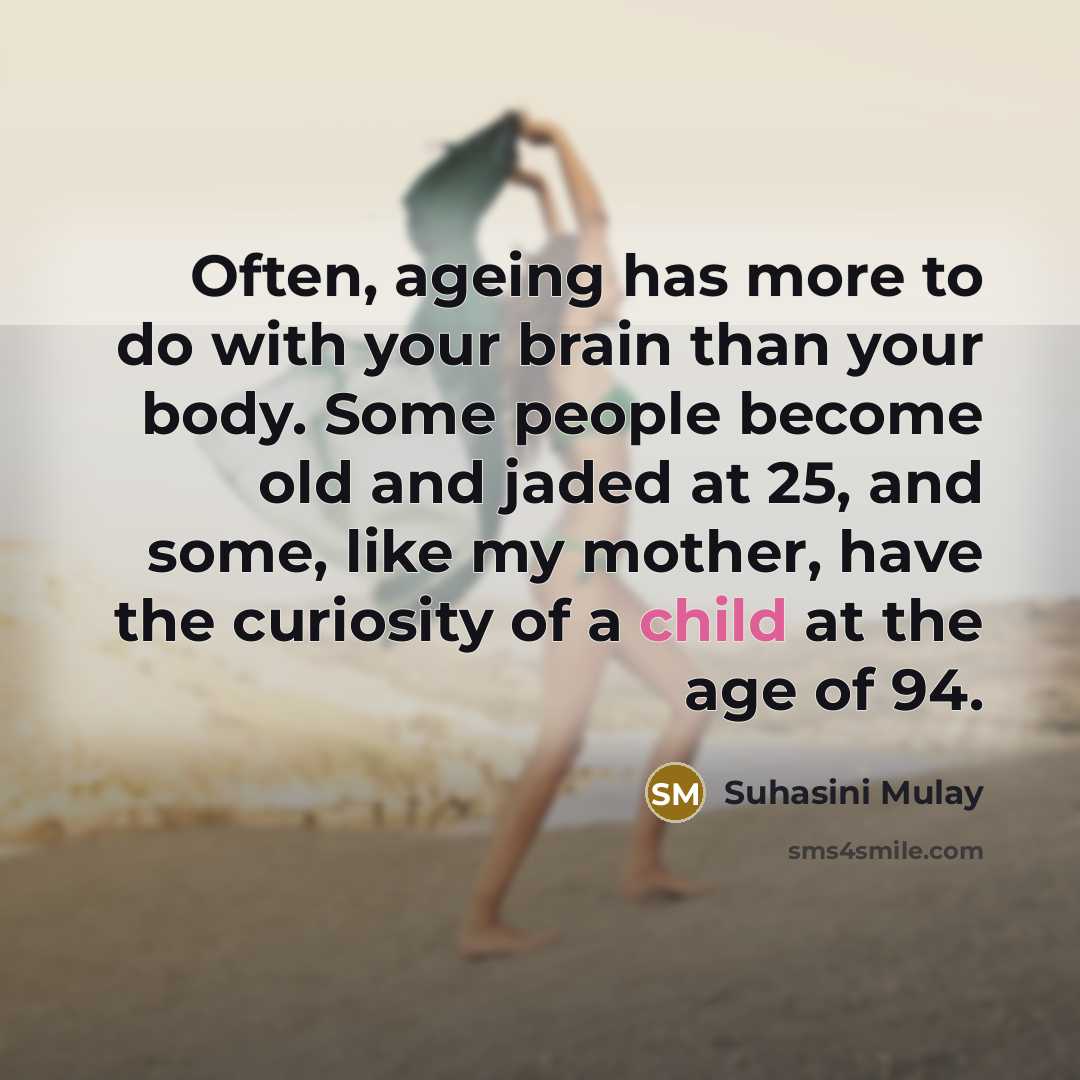 “Often, ageing has more to do with your brain than your body. Some people become old and jaded at 25, and some, like my mother, have the curiosity of a child at the age of 94.” quote by Suhasini Mulay