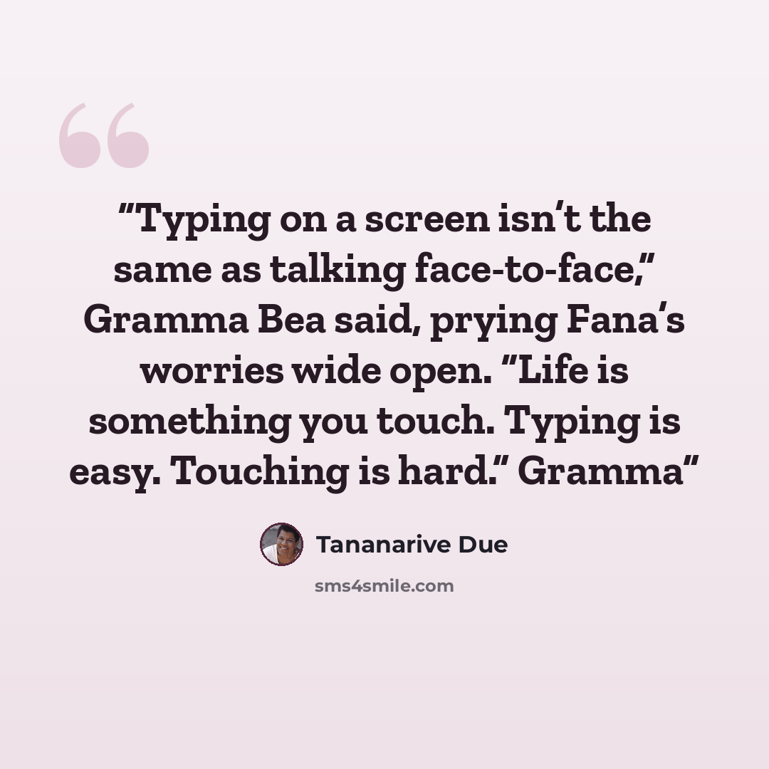 “Typing on a screen isn’t the same as talking face-to-face,” Gramma Bea said, prying Fana’s worries wide open. “Life is something you touch. Typing is easy. Touching is hard.” Gramma” quote by Tananarive Due