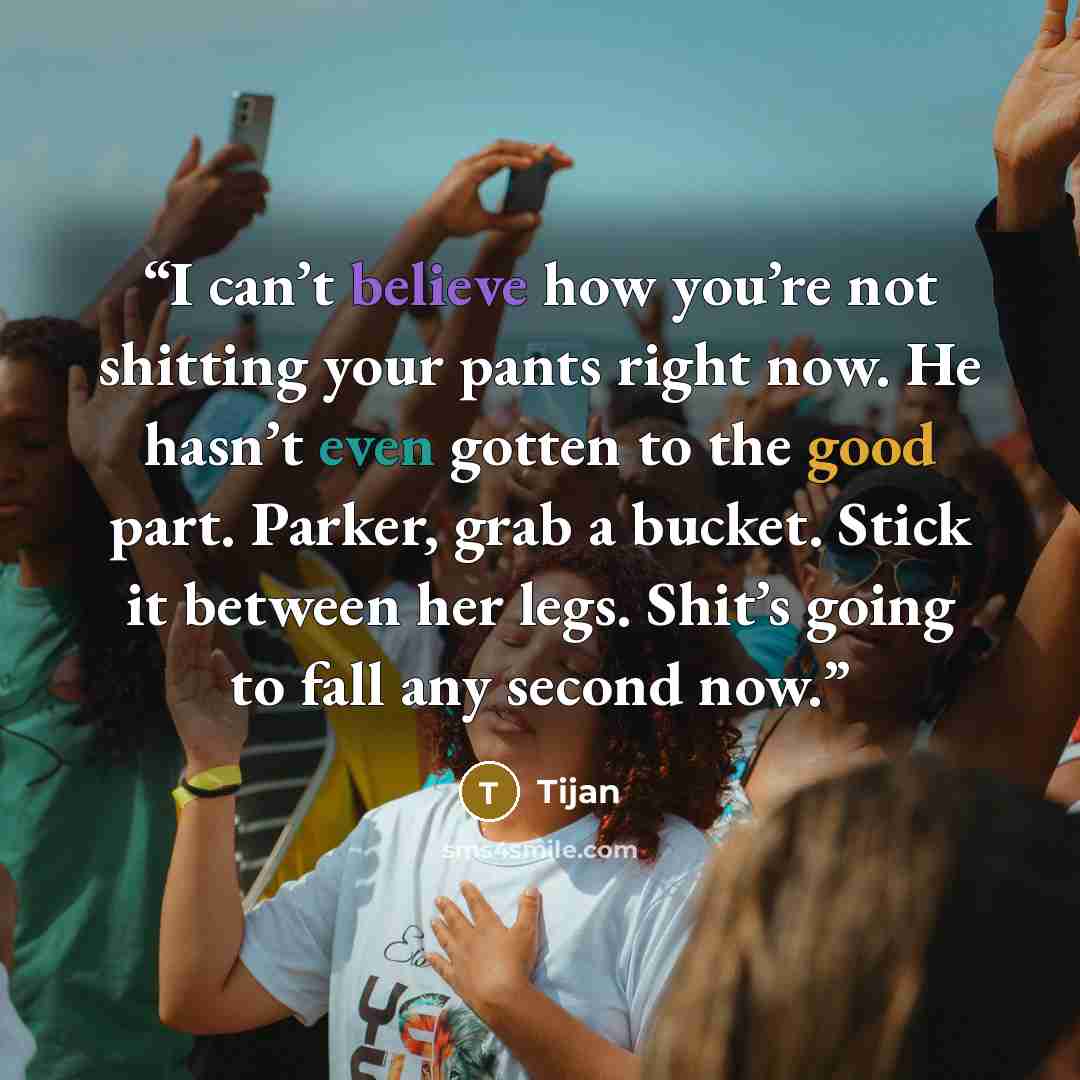 “I can’t believe how you’re not shitting your pants right now. He hasn’t even gotten to the good part. Parker, grab a bucket. Stick it between her legs. Shit’s going to fall any second now.” quote by Tijan