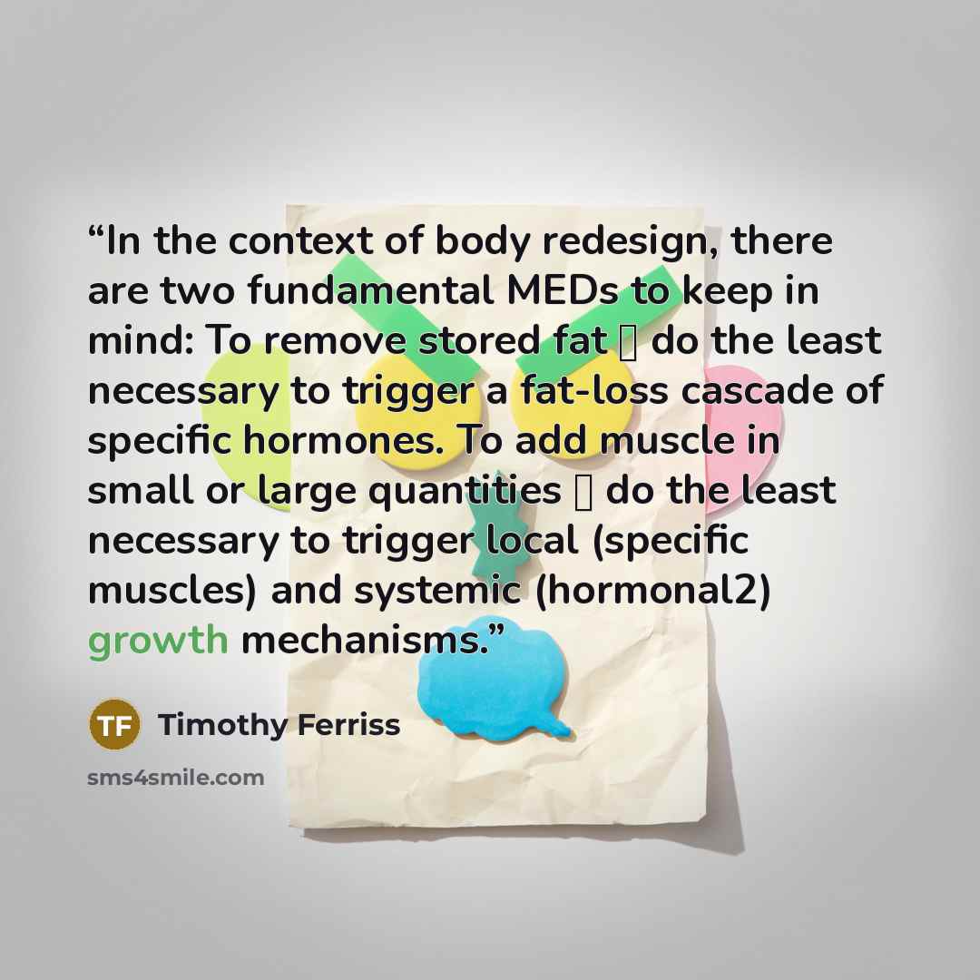 “In the context of body redesign, there are two fundamental MEDs to keep in mind: To remove stored fat → do the least necessary to trigger a fat-loss cascade of specific hormones. To add muscle in small or large quantities → do the least necessary to trigger local (specific muscles) and systemic…” quote by Timothy Ferriss