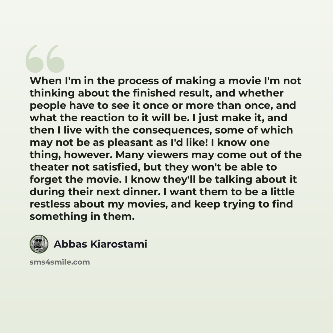 “When I'm in the process of making a movie I'm not thinking about the finished result, and whether people have to see it once or more than once, and what the reaction to it will be. I just make it, and then I live with the consequences, some of which may not be as pleasant as I'd like! I know one…” quote by Abbas Kiarostami