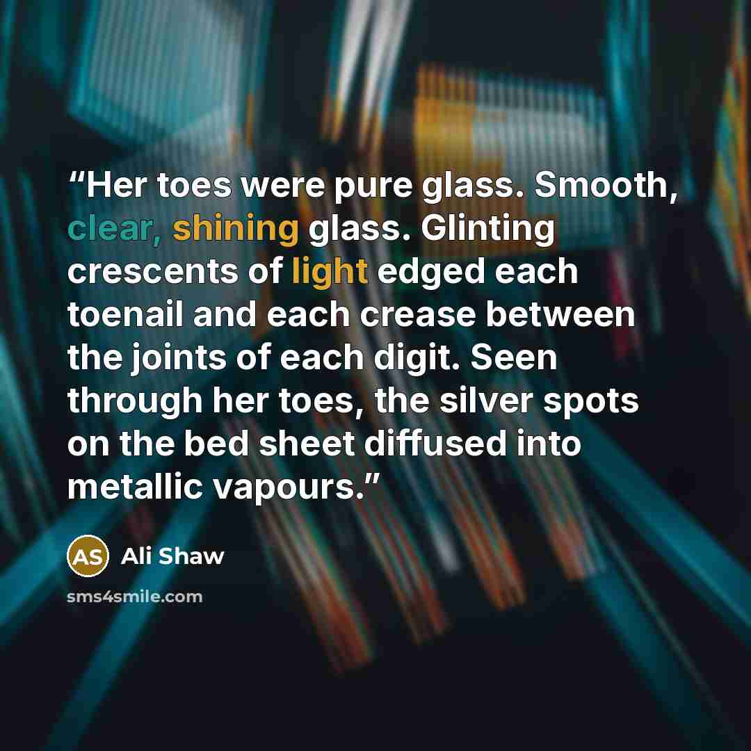 “Her toes were pure glass. Smooth, clear, shining glass. Glinting crescents of light edged each toenail and each crease between the joints of each digit. Seen through her toes, the silver spots on the bed sheet diffused into metallic vapours.” quote by Ali Shaw