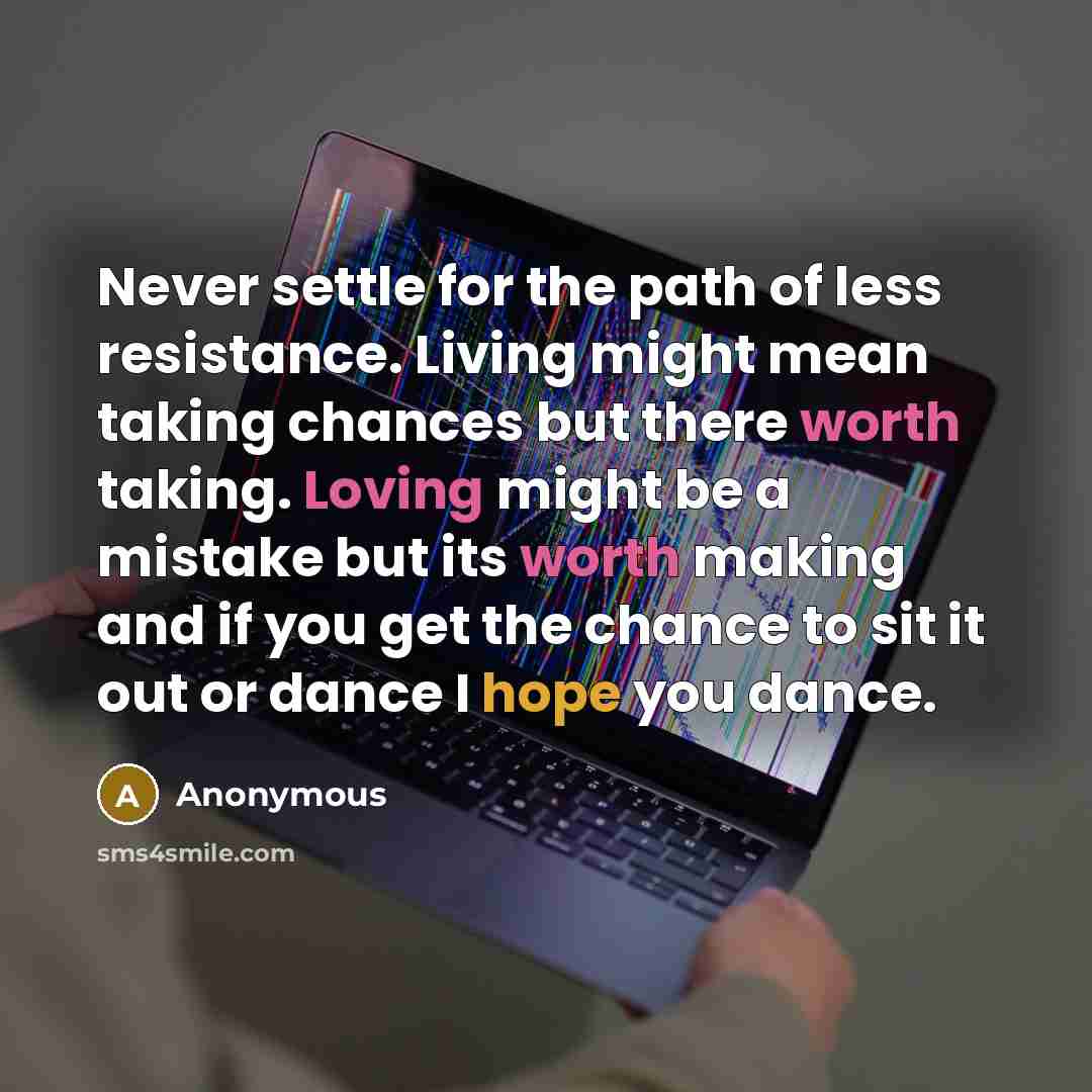 “Never settle for the path of less resistance. Living might mean taking chances but there worth taking. Loving might be a mistake but its worth making and if you get the chance to sit it out or dance I hope you dance.” quote by Anonymous