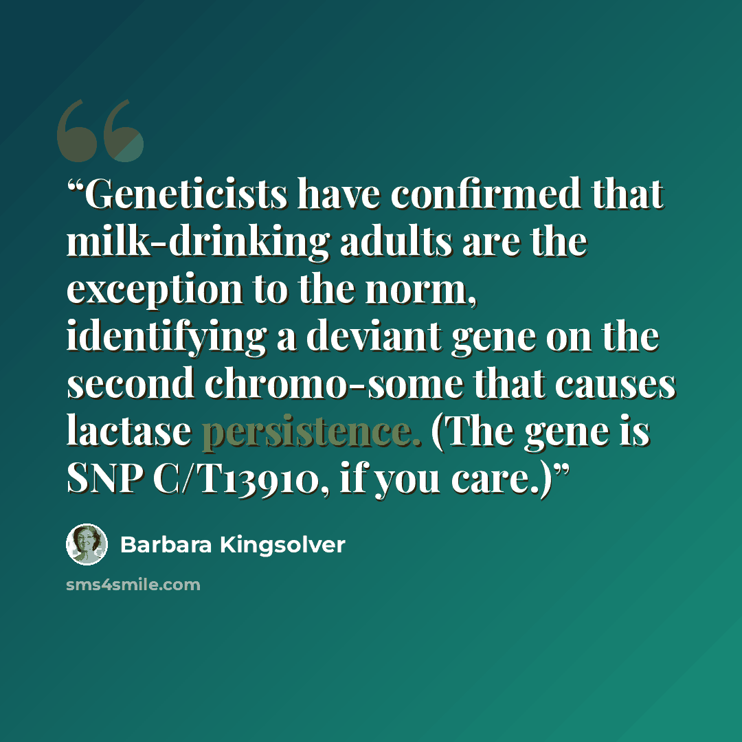 “Geneticists have confirmed that milk-drinking adults are the exception to the norm, identifying a deviant gene on the second chromo-some that causes lactase persistence. (The gene is SNP C/T13910, if you care.)” quote by Barbara Kingsolver