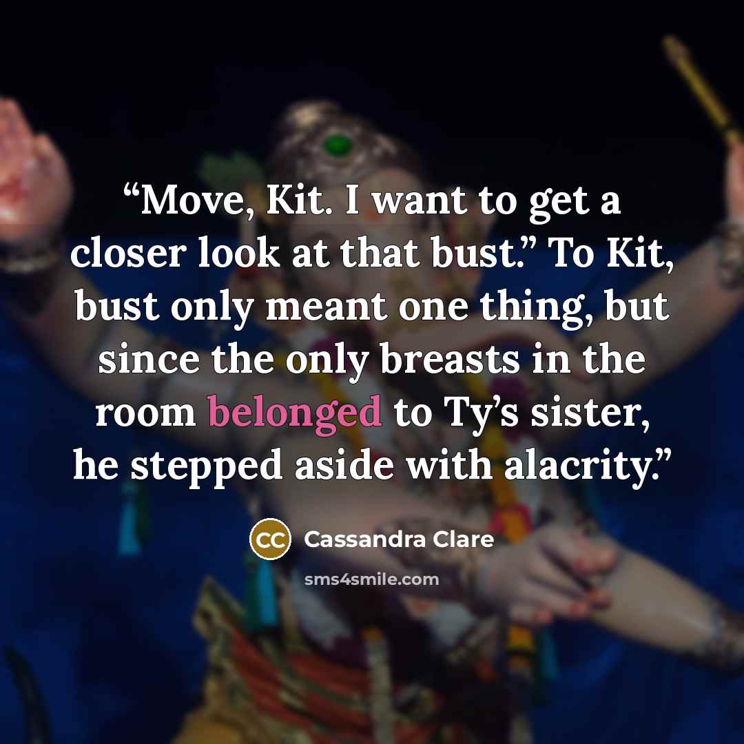 “Move, Kit. I want to get a closer look at that bust.” To Kit, bust only meant one thing, but since the only breasts in the room belonged to Ty’s sister, he stepped aside with alacrity.” quote by Cassandra Clare