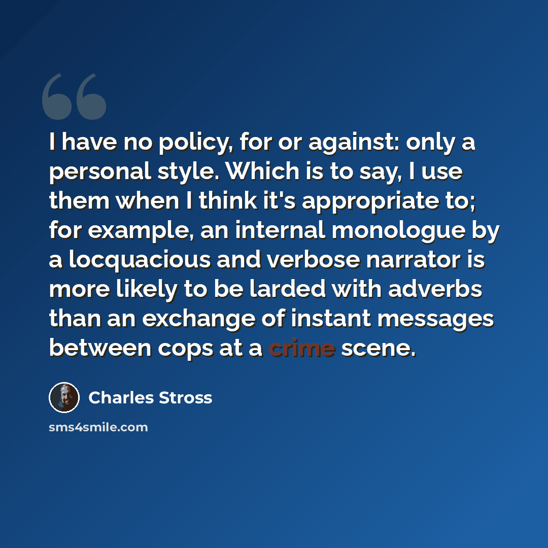 “I have no policy, for or against: only a personal style. Which is to say, I use them when I think it's appropriate to; for example, an internal monologue by a locquacious and verbose narrator is more likely to be larded with adverbs than an exchange of instant messages between cops at a crime scene.” quote by Charles Stross