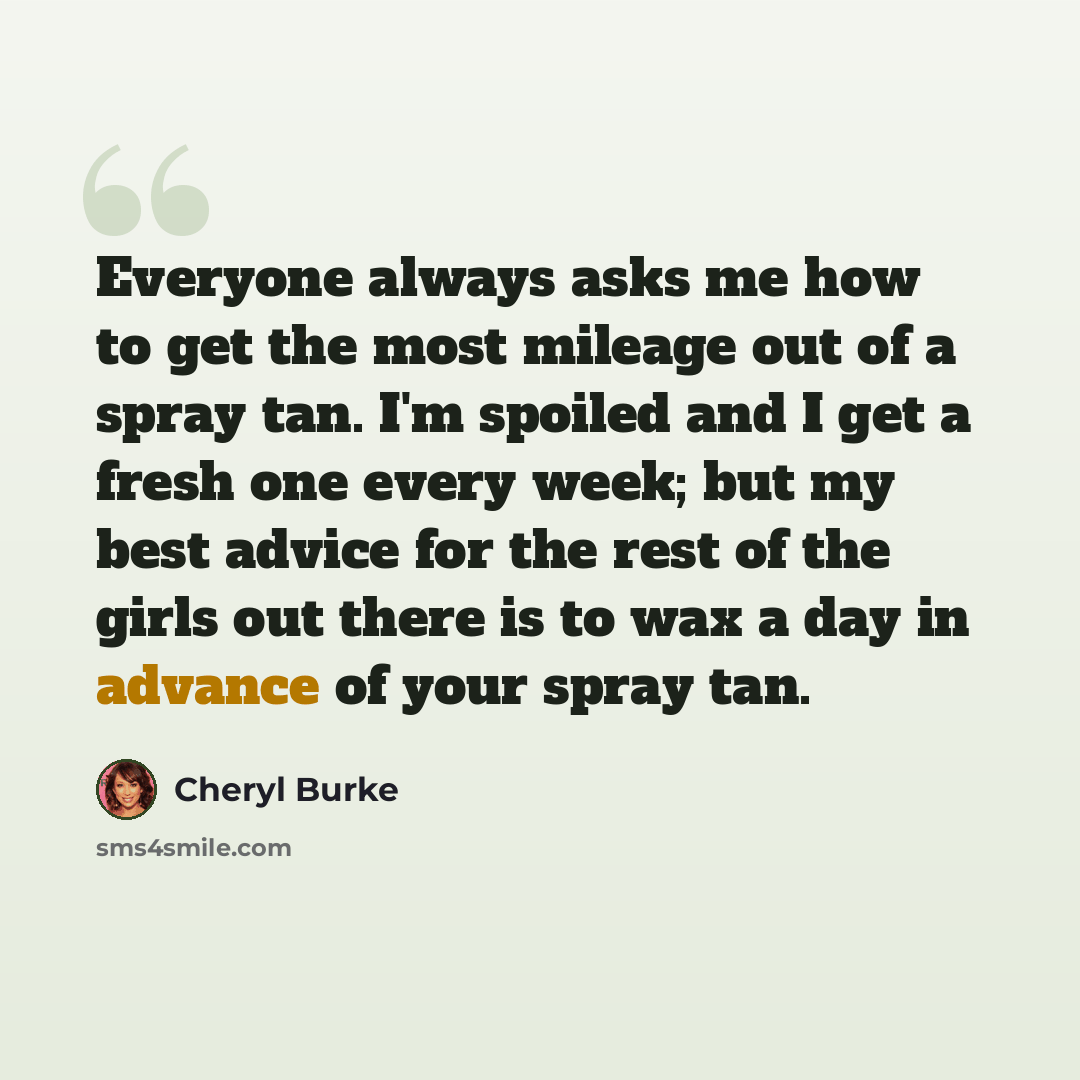 “Everyone always asks me how to get the most mileage out of a spray tan. I'm spoiled and I get a fresh one every week; but my best advice for the rest of the girls out there is to wax a day in advance of your spray tan.” quote by Cheryl Burke