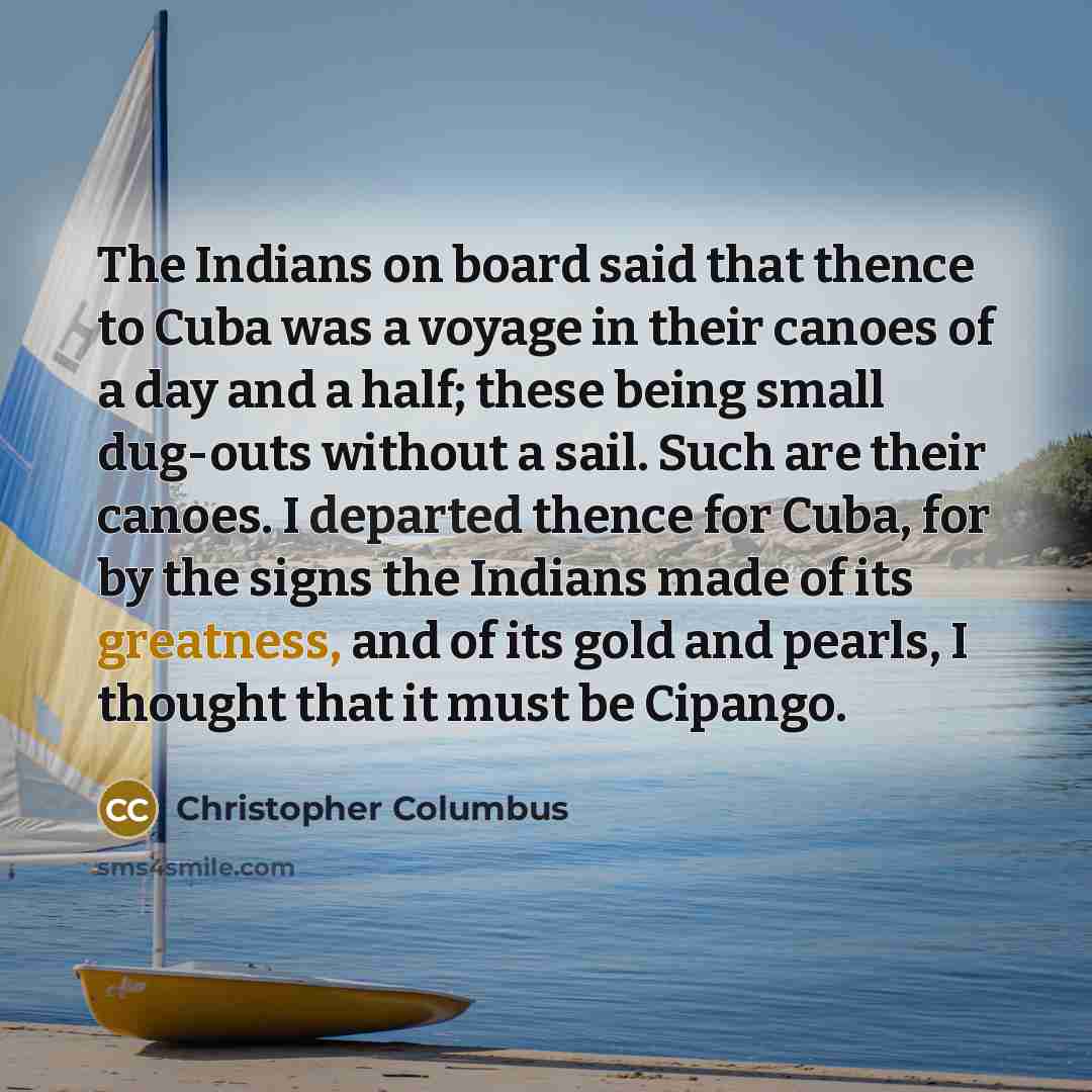 “The Indians on board said that thence to Cuba was a voyage in their canoes of a day and a half; these being small dug-outs without a sail. Such are their canoes. I departed thence for Cuba, for by the signs the Indians made of its greatness, and of its gold and pearls, I thought that it must be…” quote by Christopher Columbus