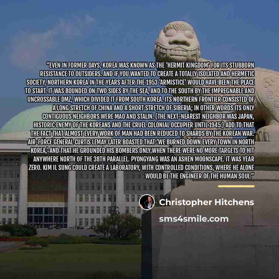 “Even in former days, Korea was known as the 'hermit kingdom' for its stubborn resistance to outsiders. And if you wanted to create a totally isolated and hermetic society, northern Korea in the years after the 1953 'armistice' would have been the place to start. It was bounded on two sides by the…” quote by Christopher Hitchens