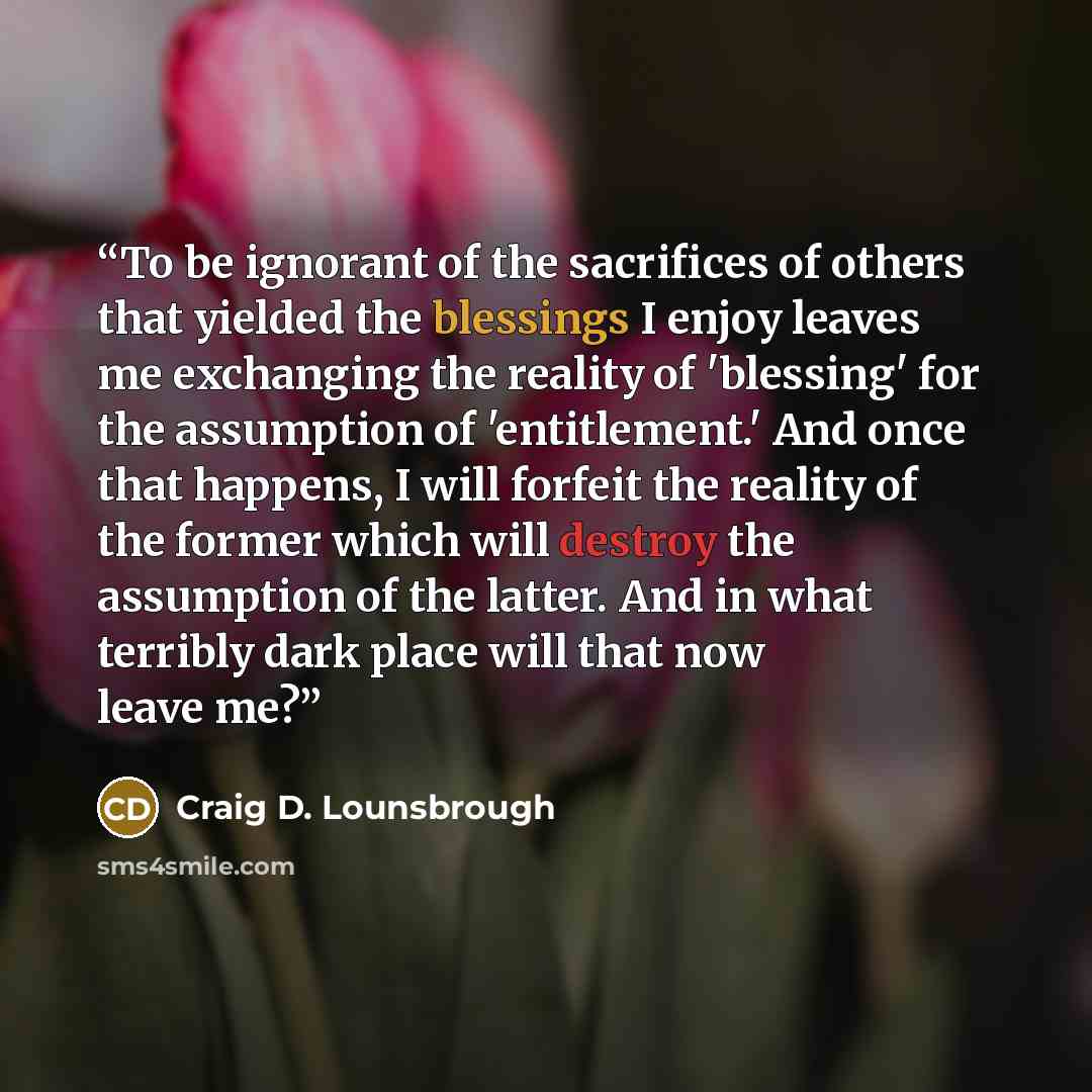 “To be ignorant of the sacrifices of others that yielded the blessings I enjoy leaves me exchanging the reality of 'blessing' for the assumption of 'entitlement.' And once that happens, I will forfeit the reality of the former which will destroy the assumption of the latter. And in what terribly…” quote by Craig D. Lounsbrough