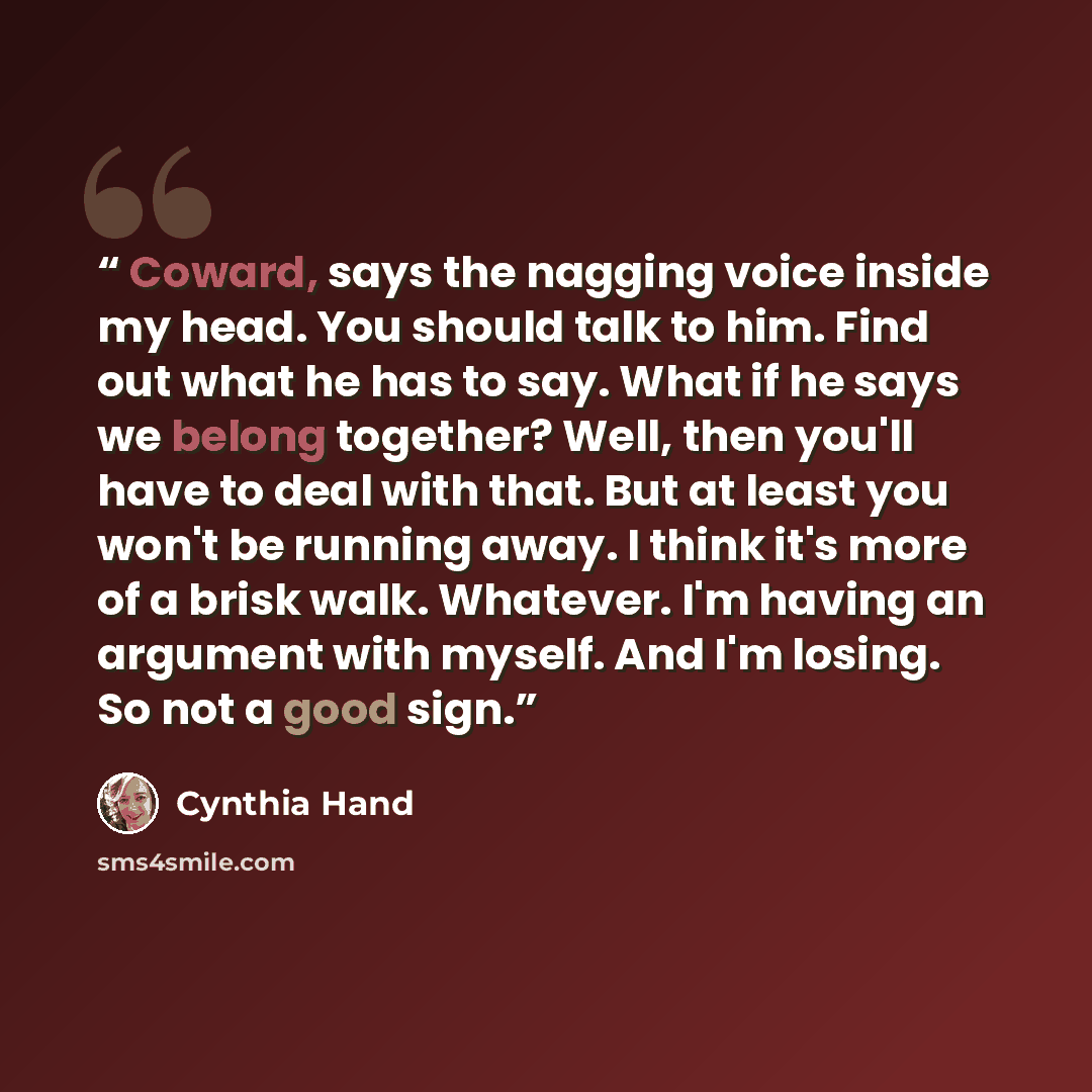 “Coward, says the nagging voice inside my head. You should talk to him. Find out what he has to say. What if he says we belong together? Well, then you'll have to deal with that. But at least you won't be running away. I think it's more of a brisk walk. Whatever. I'm having an argument with myself…” quote by Cynthia Hand