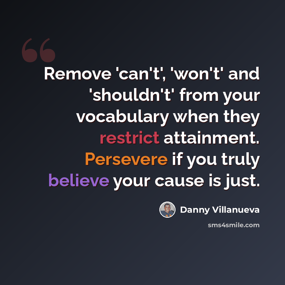 “Remove 'can't', 'won't' and 'shouldn't' from your vocabulary when they restrict attainment. Persevere if you truly believe your cause is just.” quote by Danny Villanueva